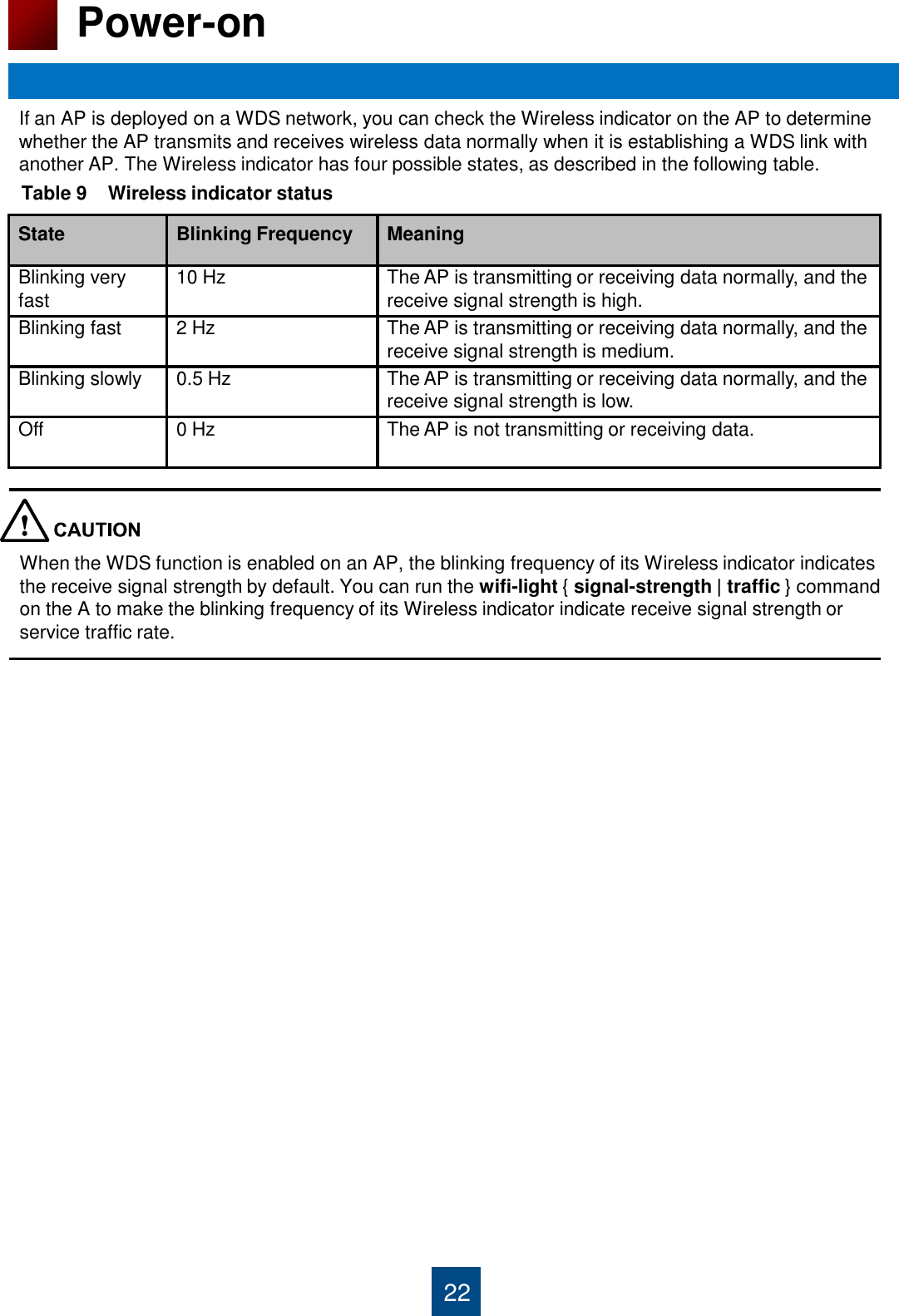 State Blinking Frequency Meaning Blinking very fast 10 Hz The AP is transmitting or receiving data normally, and the receive signal strength is high. Blinking fast 2 Hz The AP is transmitting or receiving data normally, and the receive signal strength is medium. Blinking slowly 0.5 Hz The AP is transmitting or receiving data normally, and the receive signal strength is low. Off 0 Hz The AP is not transmitting or receiving data. 22 Power-on If an AP is deployed on a WDS network, you can check the Wireless indicator on the AP to determine  whether the AP transmits and receives wireless data normally when it is establishing a WDS link with  another AP. The Wireless indicator has four possible states, as described in the following table. Table 9    Wireless indicator status When the WDS function is enabled on an AP, the blinking frequency of its Wireless indicator indicates the receive signal strength by default. You can run the wifi-light { signal-strength | traffic } command on the A to make the blinking frequency of its Wireless indicator indicate receive signal strength or service traffic rate. 