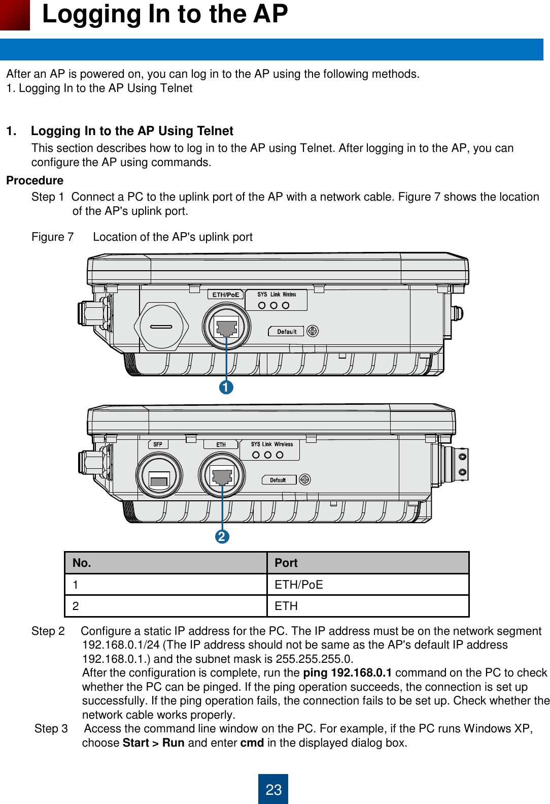 1.    Logging In to the AP Using Telnet         This section describes how to log in to the AP using Telnet. After logging in to the AP, you can          configure the AP using commands. Procedure         Step 1  Connect a PC to the uplink port of the AP with a network cable. Figure 7 shows the location                       of the AP&apos;s uplink port.          Figure 7      Location of the AP&apos;s uplink port                                           Step 2     Configure a static IP address for the PC. The IP address must be on the network segment                         192.168.0.1/24 (The IP address should not be same as the AP&apos;s default IP address                         192.168.0.1.) and the subnet mask is 255.255.255.0.                          After the configuration is complete, run the ping 192.168.0.1 command on the PC to check                         whether the PC can be pinged. If the ping operation succeeds, the connection is set up                          successfully. If the ping operation fails, the connection fails to be set up. Check whether the                         network cable works properly.                 Step 3     Access the command line window on the PC. For example, if the PC runs Windows XP,                          choose Start &gt; Run and enter cmd in the displayed dialog box.    23 Logging In to the AP After an AP is powered on, you can log in to the AP using the following methods. 1. Logging In to the AP Using Telnet 1 2 No. Port 1 ETH/PoE 2 ETH 