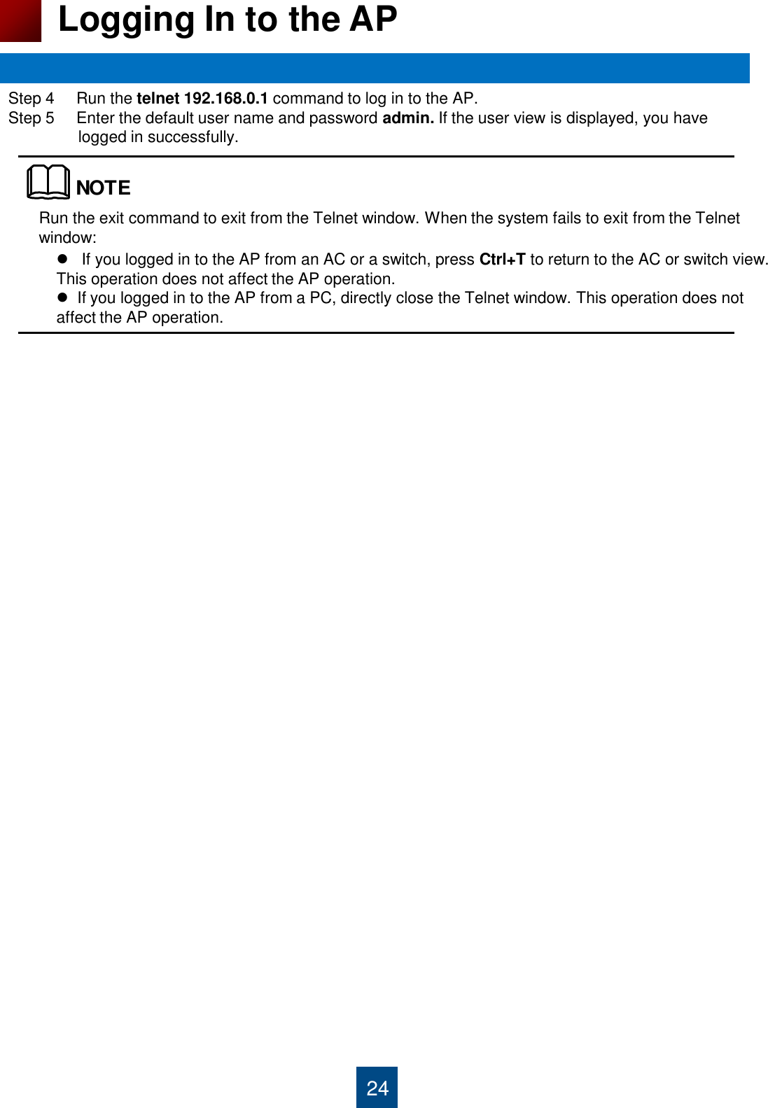 Step 4     Run the telnet 192.168.0.1 command to log in to the AP. Step 5     Enter the default user name and password admin. If the user view is displayed, you have                 logged in successfully.                                     24 Logging In to the AP    If you logged in to the AP from an AC or a switch, press Ctrl+T to return to the AC or switch view. This operation does not affect the AP operation.   If you logged in to the AP from a PC, directly close the Telnet window. This operation does not affect the AP operation.  Run the exit command to exit from the Telnet window. When the system fails to exit from the Telnet window: NOTE