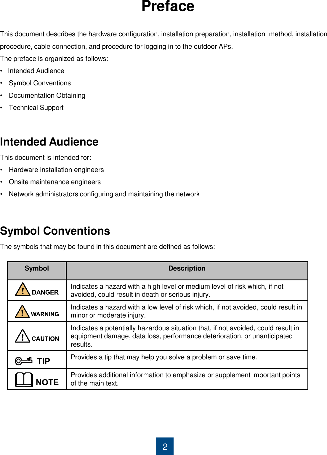 Preface     2 This document describes the hardware configuration, installation preparation, installation  method, installation  procedure, cable connection, and procedure for logging in to the outdoor APs. The preface is organized as follows: •   Intended Audience •Symbol Conventions •Documentation Obtaining •Technical Support           Symbol Conventions The symbols that may be found in this document are defined as follows: Intended Audience This document is intended for: •Hardware installation engineers •Onsite maintenance engineers •Network administrators configuring and maintaining the network         Symbol Description Indicates a hazard with a high level or medium level of risk which, if not avoided, could result in death or serious injury. Indicates a hazard with a low level of risk which, if not avoided, could result in minor or moderate injury. Indicates a potentially hazardous situation that, if not avoided, could result in equipment damage, data loss, performance deterioration, or unanticipated results. Provides a tip that may help you solve a problem or save time. Provides additional information to emphasize or supplement important points of the main text. 