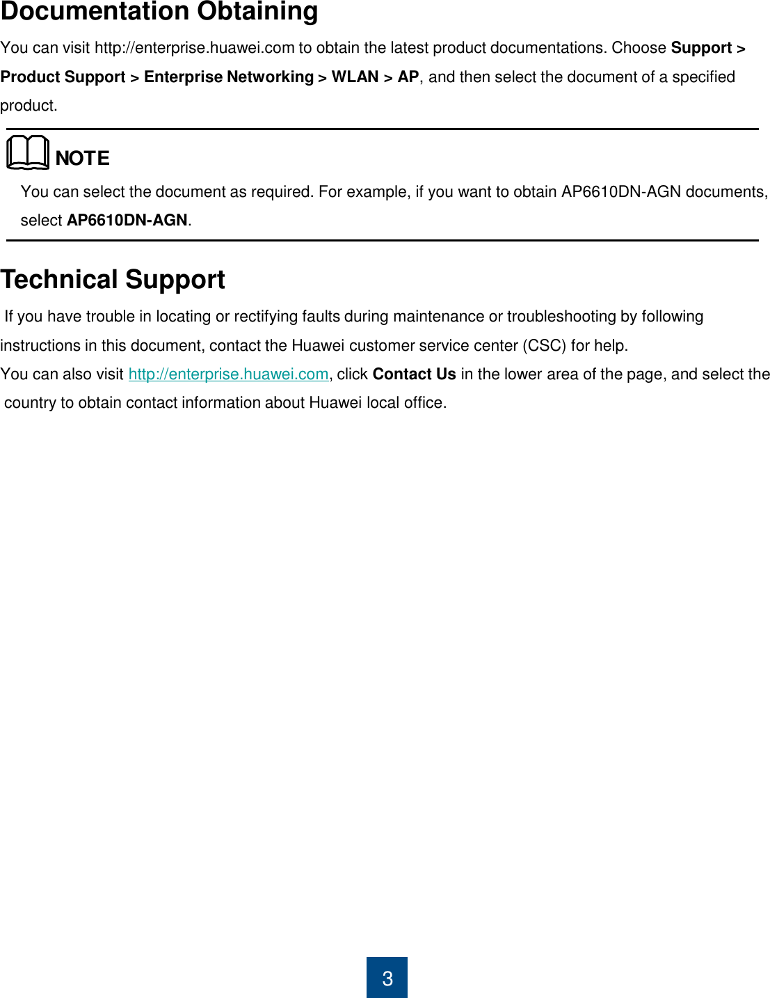 Documentation Obtaining You can visit http://enterprise.huawei.com to obtain the latest product documentations. Choose Support &gt; Product Support &gt; Enterprise Networking &gt; WLAN &gt; AP, and then select the document of a specified product.                   You can select the document as required. For example, if you want to obtain AP6610DN-AGN documents, select AP6610DN-AGN. 3 NOTETechnical Support  If you have trouble in locating or rectifying faults during maintenance or troubleshooting by following instructions in this document, contact the Huawei customer service center (CSC) for help.  You can also visit http://enterprise.huawei.com, click Contact Us in the lower area of the page, and select the  country to obtain contact information about Huawei local office. 