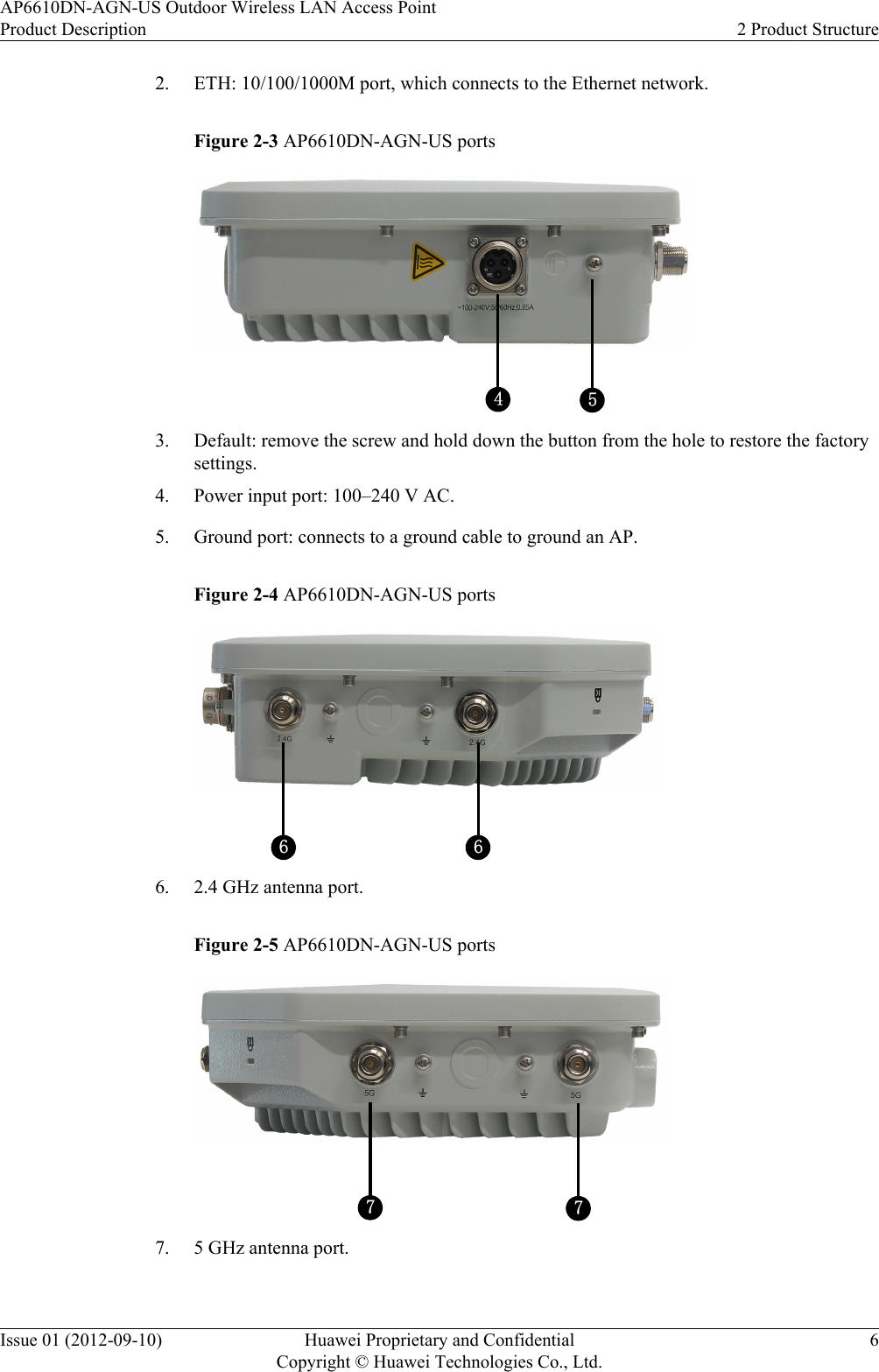 2. ETH: 10/100/1000M port, which connects to the Ethernet network.Figure 2-3 AP6610DN-AGN-US ports543. Default: remove the screw and hold down the button from the hole to restore the factorysettings.4. Power input port: 100–240 V AC.5. Ground port: connects to a ground cable to ground an AP.Figure 2-4 AP6610DN-AGN-US ports6 66. 2.4 GHz antenna port.Figure 2-5 AP6610DN-AGN-US ports777. 5 GHz antenna port.AP6610DN-AGN-US Outdoor Wireless LAN Access PointProduct Description 2 Product StructureIssue 01 (2012-09-10) Huawei Proprietary and ConfidentialCopyright © Huawei Technologies Co., Ltd.6