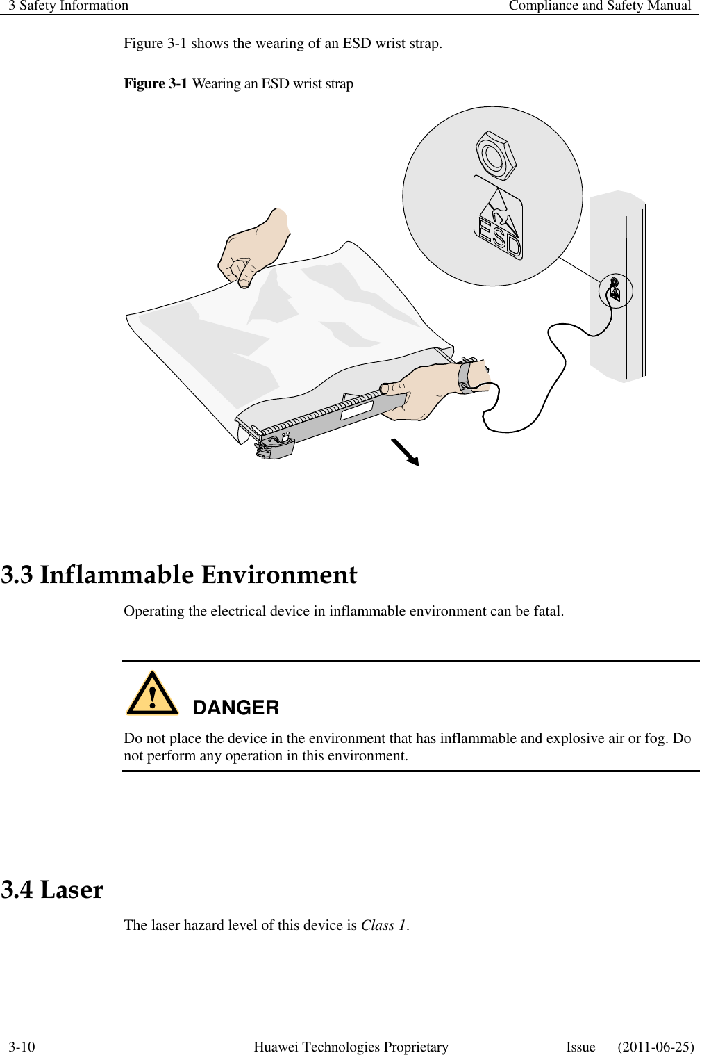 3 Safety Information    Compliance and Safety Manual  3-10 Huawei Technologies Proprietary Issue      (2011-06-25)  Figure 3-1 shows the wearing of an ESD wrist strap. Figure 3-1 Wearing an ESD wrist strap   3.3 Inflammable Environment Operating the electrical device in inflammable environment can be fatal.  DANGER Do not place the device in the environment that has inflammable and explosive air or fog. Do not perform any operation in this environment.   3.4 Laser The laser hazard level of this device is Class 1.  