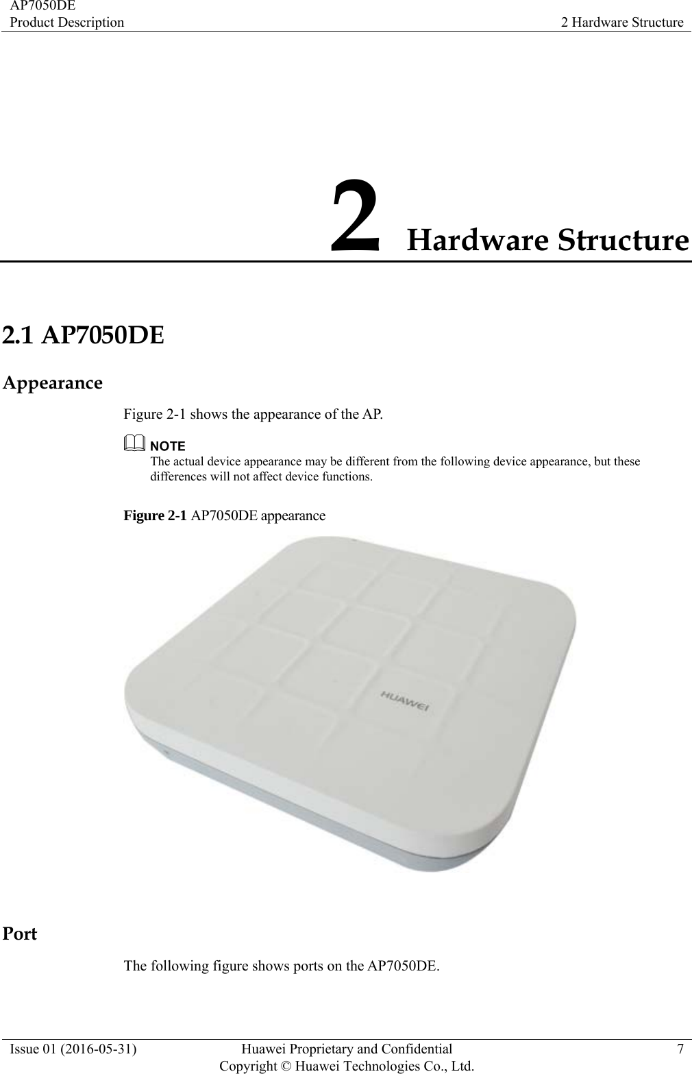 AP7050DE Product Description  2 Hardware Structure Issue 01 (2016-05-31)  Huawei Proprietary and Confidential         Copyright © Huawei Technologies Co., Ltd.7 2 Hardware Structure 2.1 AP7050DE Appearance Figure 2-1 shows the appearance of the AP.  The actual device appearance may be different from the following device appearance, but these differences will not affect device functions. Figure 2-1 AP7050DE appearance   Port The following figure shows ports on the AP7050DE. 