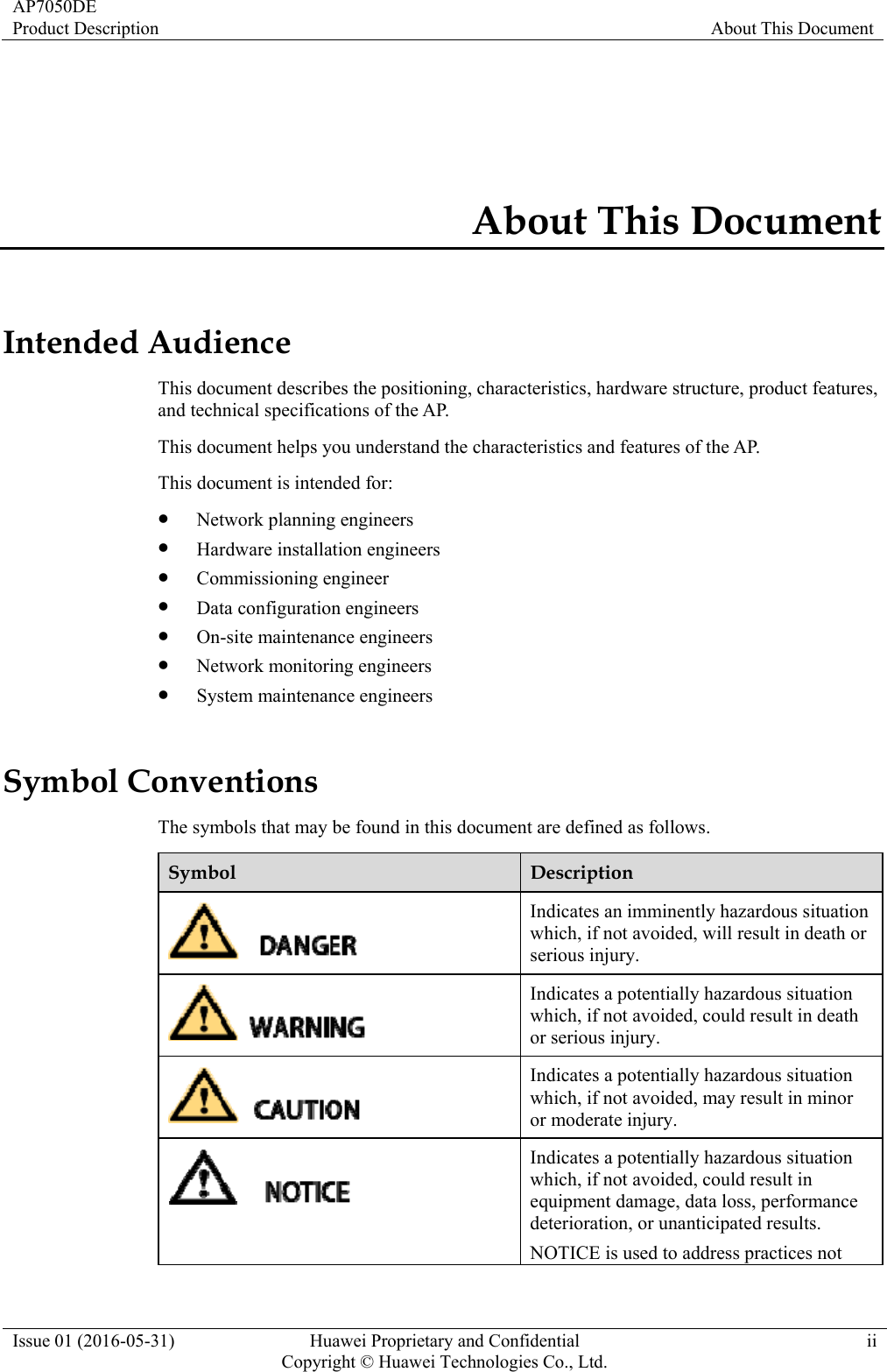 AP7050DE Product Description  About This Document Issue 01 (2016-05-31)  Huawei Proprietary and Confidential         Copyright © Huawei Technologies Co., Ltd.ii About This Document Intended Audience This document describes the positioning, characteristics, hardware structure, product features, and technical specifications of the AP. This document helps you understand the characteristics and features of the AP. This document is intended for:  Network planning engineers  Hardware installation engineers  Commissioning engineer  Data configuration engineers  On-site maintenance engineers  Network monitoring engineers  System maintenance engineers Symbol Conventions The symbols that may be found in this document are defined as follows. Symbol  Description  Indicates an imminently hazardous situation which, if not avoided, will result in death or serious injury.  Indicates a potentially hazardous situation which, if not avoided, could result in death or serious injury.  Indicates a potentially hazardous situation which, if not avoided, may result in minor or moderate injury.  Indicates a potentially hazardous situation which, if not avoided, could result in equipment damage, data loss, performance deterioration, or unanticipated results. NOTICE is used to address practices not 