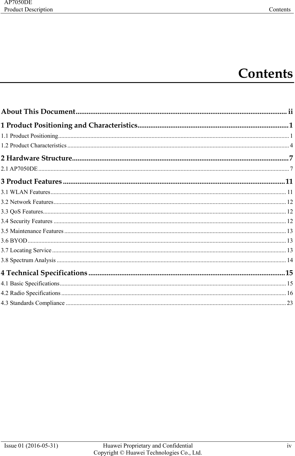 AP7050DE Product Description  Contents Issue 01 (2016-05-31)  Huawei Proprietary and Confidential         Copyright © Huawei Technologies Co., Ltd.iv Contents About This Document .................................................................................................................... ii1 Product Positioning and Characteristics ................................................................................... 11.1 Product Positioning ....................................................................................................................................................... 11.2 Product Characteristics ................................................................................................................................................. 42 Hardware Structure....................................................................................................................... 72.1 AP7050DE .................................................................................................................................................................... 73 Product Features .......................................................................................................................... 113.1 WLAN Features .......................................................................................................................................................... 113.2 Network Features ........................................................................................................................................................ 123.3 QoS Features ............................................................................................................................................................... 123.4 Security Features ........................................................................................................................................................ 123.5 Maintenance Features ................................................................................................................................................. 133.6 BYOD ......................................................................................................................................................................... 133.7 Locating Service ......................................................................................................................................................... 133.8 Spectrum Analysis ...................................................................................................................................................... 144 Technical Specifications ............................................................................................................ 154.1 Basic Specifications .................................................................................................................................................... 154.2 Radio Specifications ................................................................................................................................................... 164.3 Standards Compliance ................................................................................................................................................ 23