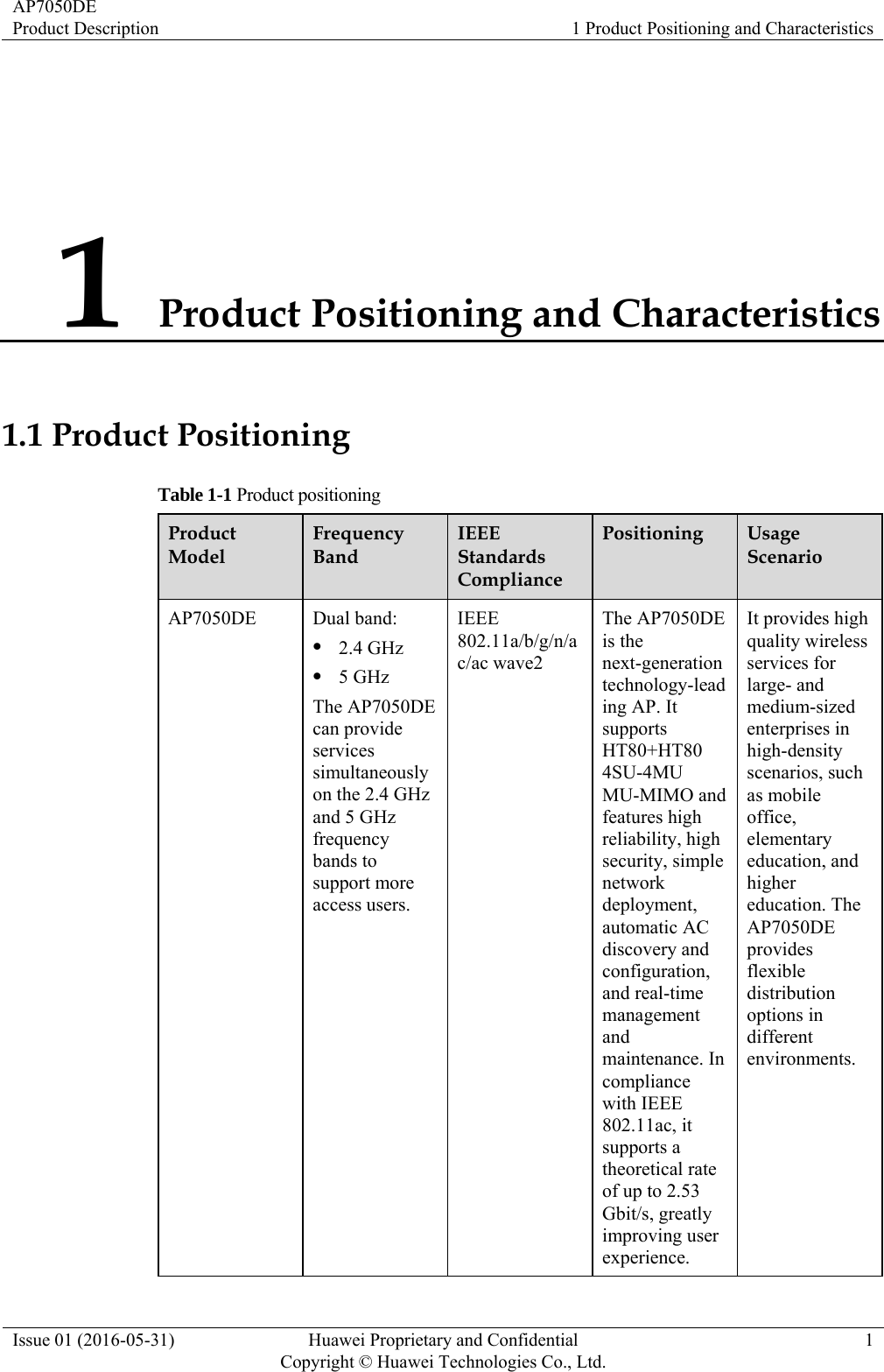 AP7050DE Product Description  1 Product Positioning and Characteristics Issue 01 (2016-05-31)  Huawei Proprietary and Confidential         Copyright © Huawei Technologies Co., Ltd.1 1 Product Positioning and Characteristics 1.1 Product Positioning Table 1-1 Product positioning Product Model Frequency Band IEEE Standards Compliance Positioning  Usage Scenario AP7050DE Dual band:  2.4 GHz  5 GHz The AP7050DE can provide services simultaneously on the 2.4 GHz and 5 GHz frequency bands to support more access users. IEEE 802.11a/b/g/n/ac/ac wave2 The AP7050DE is the next-generation technology-leading AP. It supports HT80+HT80 4SU-4MU MU-MIMO and features high reliability, high security, simple network deployment, automatic AC discovery and configuration, and real-time management and maintenance. In compliance with IEEE 802.11ac, it supports a theoretical rate of up to 2.53 Gbit/s, greatly improving user experience. It provides high quality wireless services for large- and medium-sized enterprises in high-density scenarios, such as mobile office, elementary education, and higher education. The AP7050DE provides flexible distribution options in different environments. 