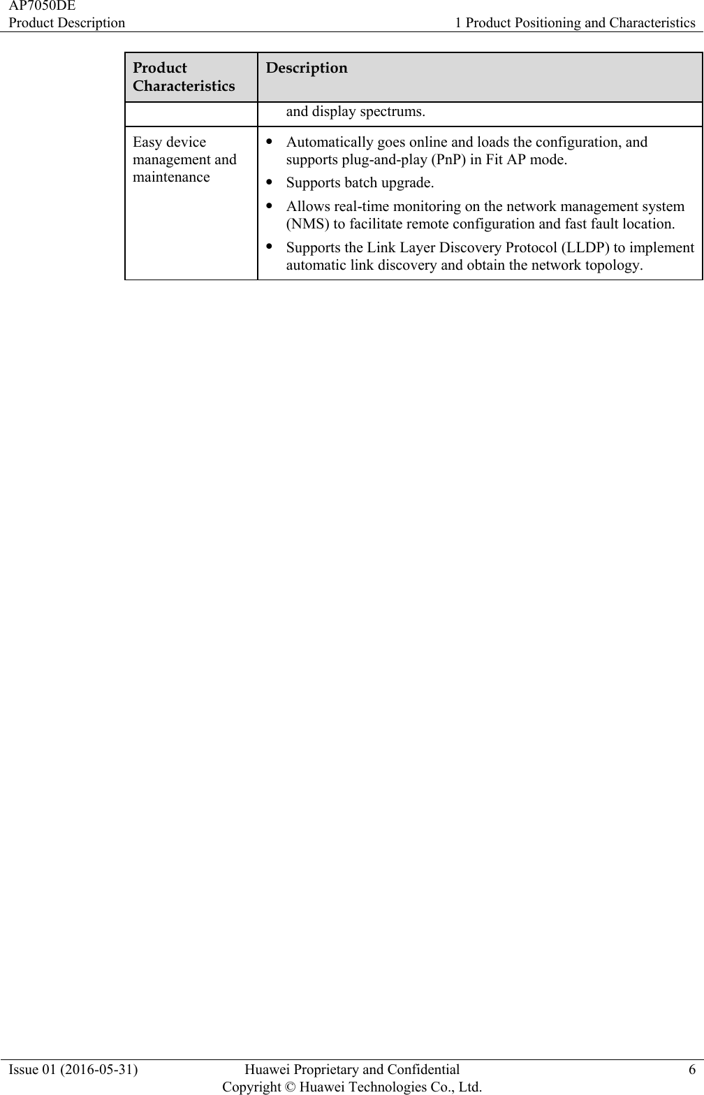 AP7050DE Product Description  1 Product Positioning and Characteristics Issue 01 (2016-05-31)  Huawei Proprietary and Confidential         Copyright © Huawei Technologies Co., Ltd.6 Product Characteristics Description and display spectrums. Easy device management and maintenance  Automatically goes online and loads the configuration, and supports plug-and-play (PnP) in Fit AP mode.  Supports batch upgrade.  Allows real-time monitoring on the network management system (NMS) to facilitate remote configuration and fast fault location.  Supports the Link Layer Discovery Protocol (LLDP) to implement automatic link discovery and obtain the network topology. 