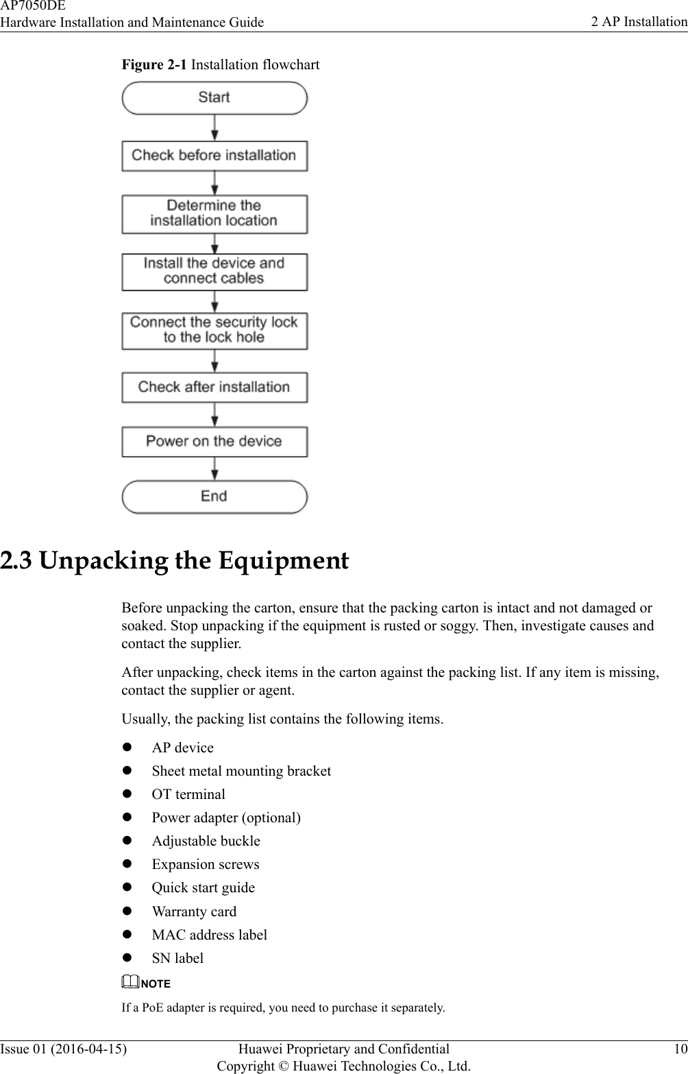 Figure 2-1 Installation flowchart2.3 Unpacking the EquipmentBefore unpacking the carton, ensure that the packing carton is intact and not damaged orsoaked. Stop unpacking if the equipment is rusted or soggy. Then, investigate causes andcontact the supplier.After unpacking, check items in the carton against the packing list. If any item is missing,contact the supplier or agent.Usually, the packing list contains the following items.lAP devicelSheet metal mounting bracketlOT terminallPower adapter (optional)lAdjustable bucklelExpansion screwslQuick start guidelWarranty cardlMAC address labellSN labelNOTEIf a PoE adapter is required, you need to purchase it separately.AP7050DEHardware Installation and Maintenance Guide 2 AP InstallationIssue 01 (2016-04-15) Huawei Proprietary and ConfidentialCopyright © Huawei Technologies Co., Ltd.10