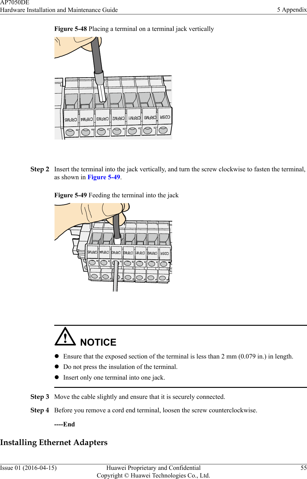 Figure 5-48 Placing a terminal on a terminal jack vertically Step 2 Insert the terminal into the jack vertically, and turn the screw clockwise to fasten the terminal,as shown in Figure 5-49.Figure 5-49 Feeding the terminal into the jack NOTICElEnsure that the exposed section of the terminal is less than 2 mm (0.079 in.) in length.lDo not press the insulation of the terminal.lInsert only one terminal into one jack.Step 3 Move the cable slightly and ensure that it is securely connected.Step 4 Before you remove a cord end terminal, loosen the screw counterclockwise.----EndInstalling Ethernet AdaptersAP7050DEHardware Installation and Maintenance Guide 5 AppendixIssue 01 (2016-04-15) Huawei Proprietary and ConfidentialCopyright © Huawei Technologies Co., Ltd.55