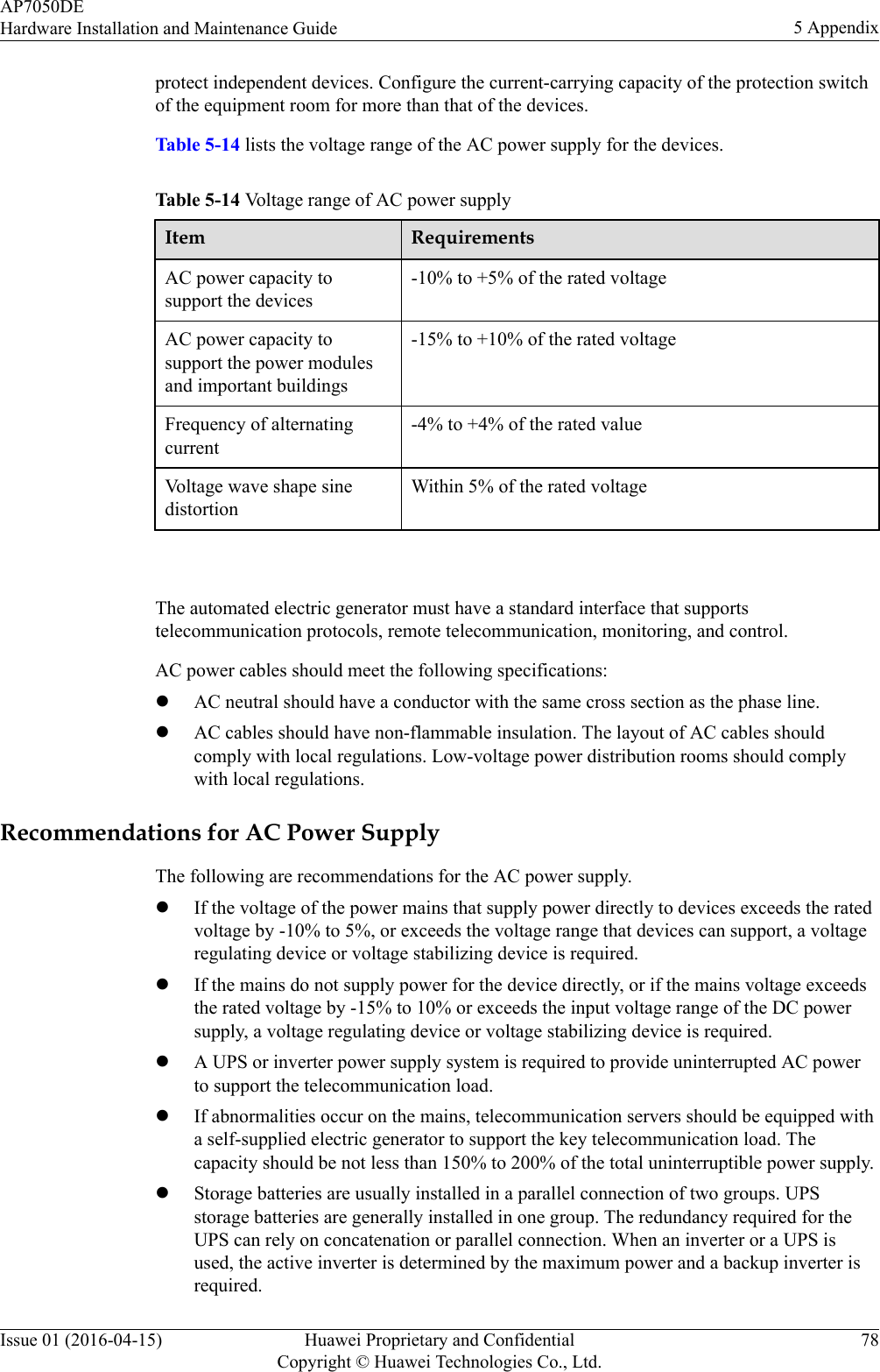 protect independent devices. Configure the current-carrying capacity of the protection switchof the equipment room for more than that of the devices.Table 5-14 lists the voltage range of the AC power supply for the devices.Table 5-14 Voltage range of AC power supplyItem RequirementsAC power capacity tosupport the devices-10% to +5% of the rated voltageAC power capacity tosupport the power modulesand important buildings-15% to +10% of the rated voltageFrequency of alternatingcurrent-4% to +4% of the rated valueVoltage wave shape sinedistortionWithin 5% of the rated voltage The automated electric generator must have a standard interface that supportstelecommunication protocols, remote telecommunication, monitoring, and control.AC power cables should meet the following specifications:lAC neutral should have a conductor with the same cross section as the phase line.lAC cables should have non-flammable insulation. The layout of AC cables shouldcomply with local regulations. Low-voltage power distribution rooms should complywith local regulations.Recommendations for AC Power SupplyThe following are recommendations for the AC power supply.lIf the voltage of the power mains that supply power directly to devices exceeds the ratedvoltage by -10% to 5%, or exceeds the voltage range that devices can support, a voltageregulating device or voltage stabilizing device is required.lIf the mains do not supply power for the device directly, or if the mains voltage exceedsthe rated voltage by -15% to 10% or exceeds the input voltage range of the DC powersupply, a voltage regulating device or voltage stabilizing device is required.lA UPS or inverter power supply system is required to provide uninterrupted AC powerto support the telecommunication load.lIf abnormalities occur on the mains, telecommunication servers should be equipped witha self-supplied electric generator to support the key telecommunication load. Thecapacity should be not less than 150% to 200% of the total uninterruptible power supply.lStorage batteries are usually installed in a parallel connection of two groups. UPSstorage batteries are generally installed in one group. The redundancy required for theUPS can rely on concatenation or parallel connection. When an inverter or a UPS isused, the active inverter is determined by the maximum power and a backup inverter isrequired.AP7050DEHardware Installation and Maintenance Guide 5 AppendixIssue 01 (2016-04-15) Huawei Proprietary and ConfidentialCopyright © Huawei Technologies Co., Ltd.78