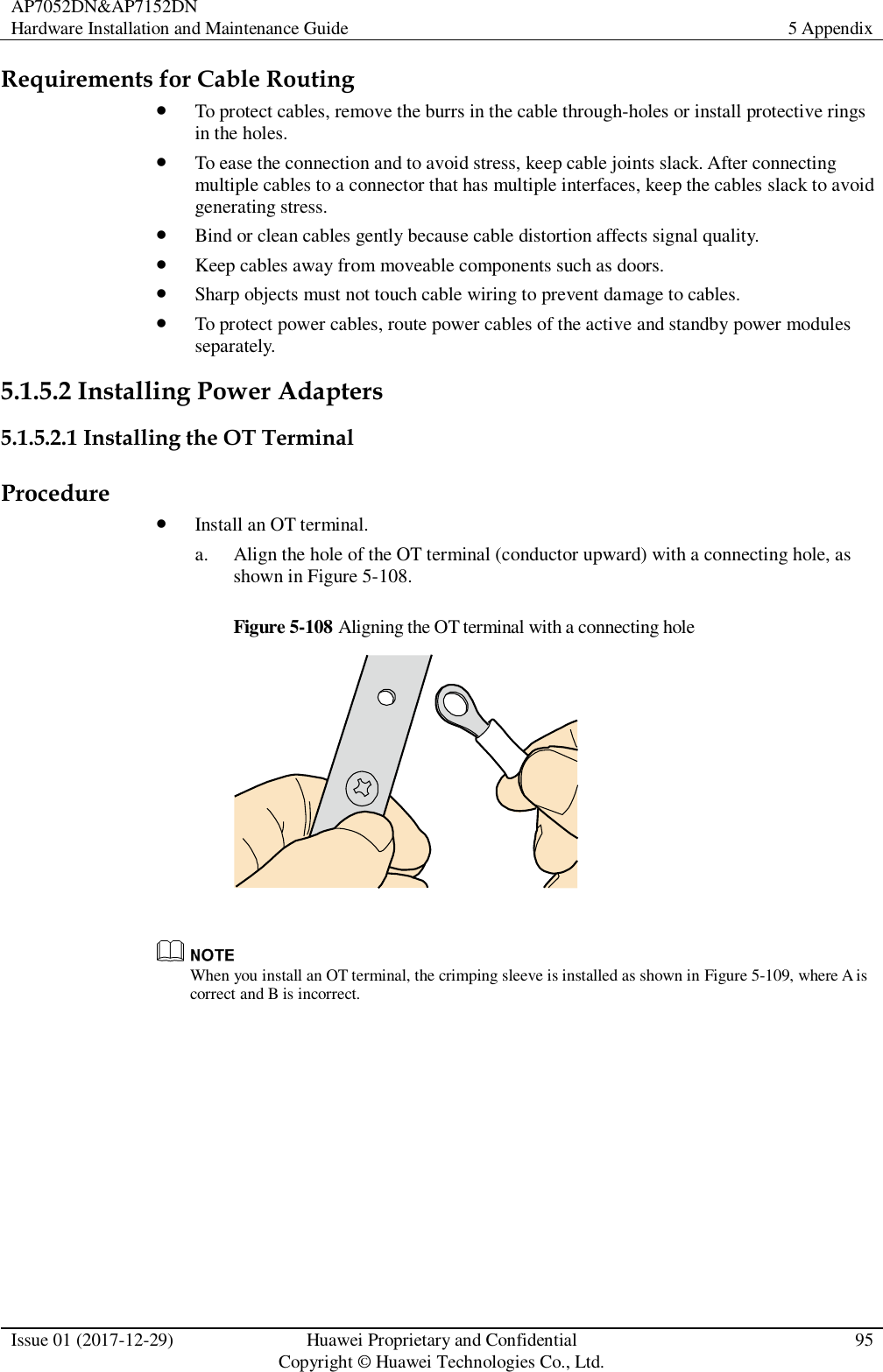AP7052DN&amp;AP7152DN Hardware Installation and Maintenance Guide 5 Appendix  Issue 01 (2017-12-29) Huawei Proprietary and Confidential                                     Copyright © Huawei Technologies Co., Ltd. 95  Requirements for Cable Routing  To protect cables, remove the burrs in the cable through-holes or install protective rings in the holes.  To ease the connection and to avoid stress, keep cable joints slack. After connecting multiple cables to a connector that has multiple interfaces, keep the cables slack to avoid generating stress.  Bind or clean cables gently because cable distortion affects signal quality.  Keep cables away from moveable components such as doors.  Sharp objects must not touch cable wiring to prevent damage to cables.  To protect power cables, route power cables of the active and standby power modules separately. 5.1.5.2 Installing Power Adapters 5.1.5.2.1 Installing the OT Terminal Procedure  Install an OT terminal. a. Align the hole of the OT terminal (conductor upward) with a connecting hole, as shown in Figure 5-108. Figure 5-108 Aligning the OT terminal with a connecting hole    When you install an OT terminal, the crimping sleeve is installed as shown in Figure 5-109, where A is correct and B is incorrect. 