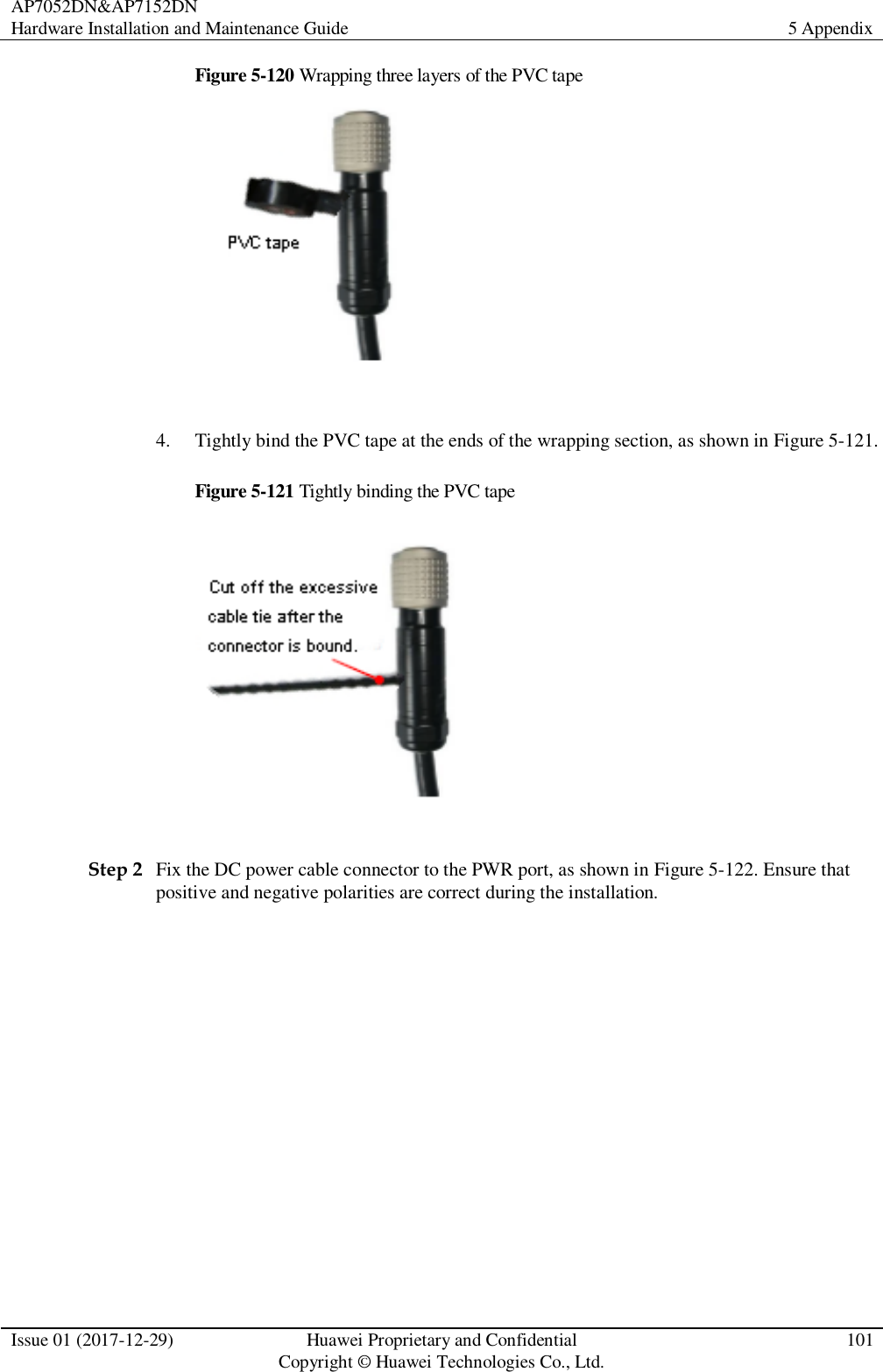 AP7052DN&amp;AP7152DN Hardware Installation and Maintenance Guide 5 Appendix  Issue 01 (2017-12-29) Huawei Proprietary and Confidential                                     Copyright © Huawei Technologies Co., Ltd. 101  Figure 5-120 Wrapping three layers of the PVC tape   4. Tightly bind the PVC tape at the ends of the wrapping section, as shown in Figure 5-121. Figure 5-121 Tightly binding the PVC tape   Step 2 Fix the DC power cable connector to the PWR port, as shown in Figure 5-122. Ensure that positive and negative polarities are correct during the installation.   