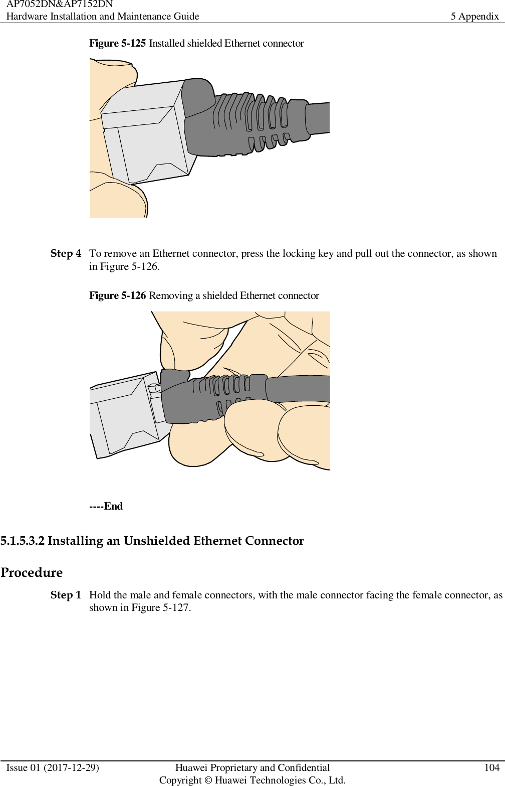 AP7052DN&amp;AP7152DN Hardware Installation and Maintenance Guide 5 Appendix  Issue 01 (2017-12-29) Huawei Proprietary and Confidential                                     Copyright © Huawei Technologies Co., Ltd. 104  Figure 5-125 Installed shielded Ethernet connector   Step 4 To remove an Ethernet connector, press the locking key and pull out the connector, as shown in Figure 5-126. Figure 5-126 Removing a shielded Ethernet connector   ----End 5.1.5.3.2 Installing an Unshielded Ethernet Connector Procedure Step 1 Hold the male and female connectors, with the male connector facing the female connector, as shown in Figure 5-127. 