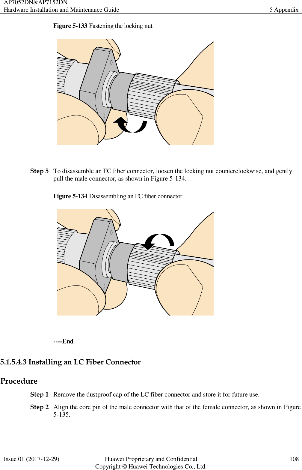 AP7052DN&amp;AP7152DN Hardware Installation and Maintenance Guide 5 Appendix  Issue 01 (2017-12-29) Huawei Proprietary and Confidential                                     Copyright © Huawei Technologies Co., Ltd. 108  Figure 5-133 Fastening the locking nut   Step 5 To disassemble an FC fiber connector, loosen the locking nut counterclockwise, and gently pull the male connector, as shown in Figure 5-134. Figure 5-134 Disassembling an FC fiber connector   ----End 5.1.5.4.3 Installing an LC Fiber Connector Procedure Step 1 Remove the dustproof cap of the LC fiber connector and store it for future use. Step 2 Align the core pin of the male connector with that of the female connector, as shown in Figure 5-135. 