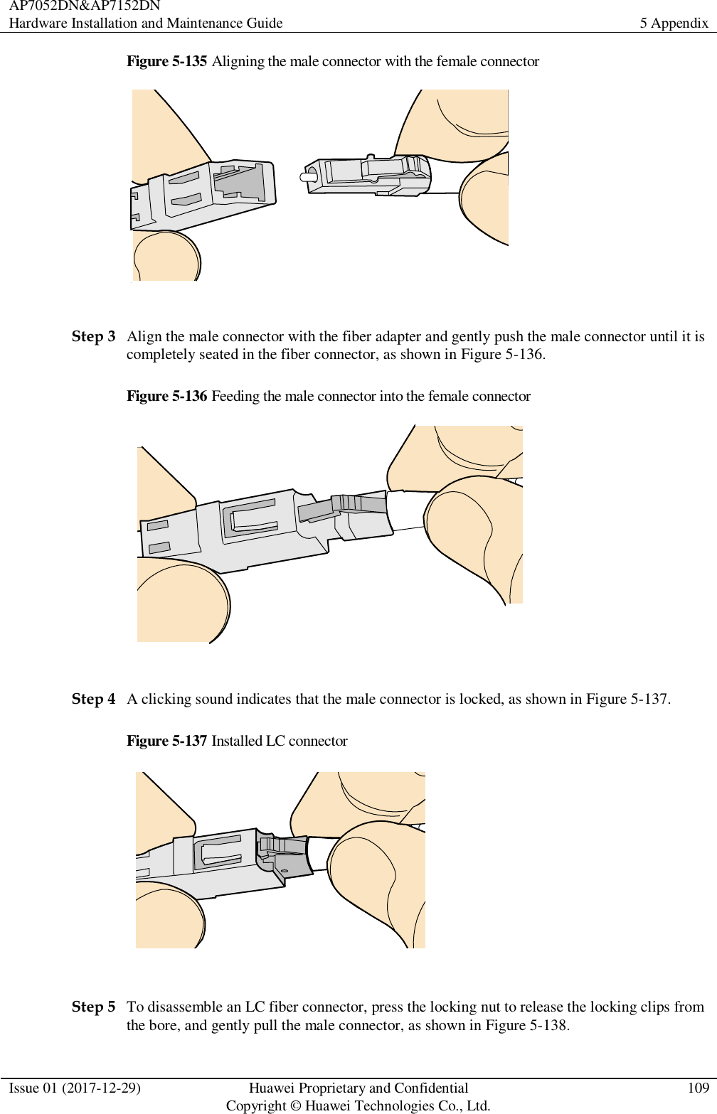 AP7052DN&amp;AP7152DN Hardware Installation and Maintenance Guide 5 Appendix  Issue 01 (2017-12-29) Huawei Proprietary and Confidential                                     Copyright © Huawei Technologies Co., Ltd. 109  Figure 5-135 Aligning the male connector with the female connector   Step 3 Align the male connector with the fiber adapter and gently push the male connector until it is completely seated in the fiber connector, as shown in Figure 5-136. Figure 5-136 Feeding the male connector into the female connector   Step 4 A clicking sound indicates that the male connector is locked, as shown in Figure 5-137. Figure 5-137 Installed LC connector   Step 5 To disassemble an LC fiber connector, press the locking nut to release the locking clips from the bore, and gently pull the male connector, as shown in Figure 5-138. 