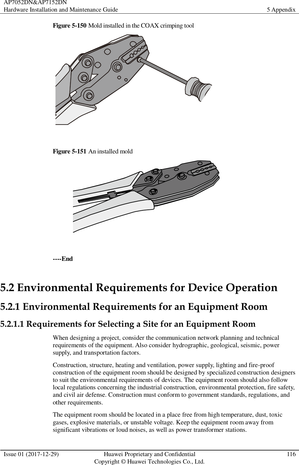 AP7052DN&amp;AP7152DN Hardware Installation and Maintenance Guide 5 Appendix  Issue 01 (2017-12-29) Huawei Proprietary and Confidential                                     Copyright © Huawei Technologies Co., Ltd. 116  Figure 5-150 Mold installed in the COAX crimping tool   Figure 5-151 An installed mold   ----End 5.2 Environmental Requirements for Device Operation 5.2.1 Environmental Requirements for an Equipment Room 5.2.1.1 Requirements for Selecting a Site for an Equipment Room When designing a project, consider the communication network planning and technical requirements of the equipment. Also consider hydrographic, geological, seismic, power supply, and transportation factors. Construction, structure, heating and ventilation, power supply, lighting and fire-proof construction of the equipment room should be designed by specialized construction designers to suit the environmental requirements of devices. The equipment room should also follow local regulations concerning the industrial construction, environmental protection, fire safety, and civil air defense. Construction must conform to government standards, regulations, and other requirements. The equipment room should be located in a place free from high temperature, dust, toxic gases, explosive materials, or unstable voltage. Keep the equipment room away from significant vibrations or loud noises, as well as power transformer stations. 