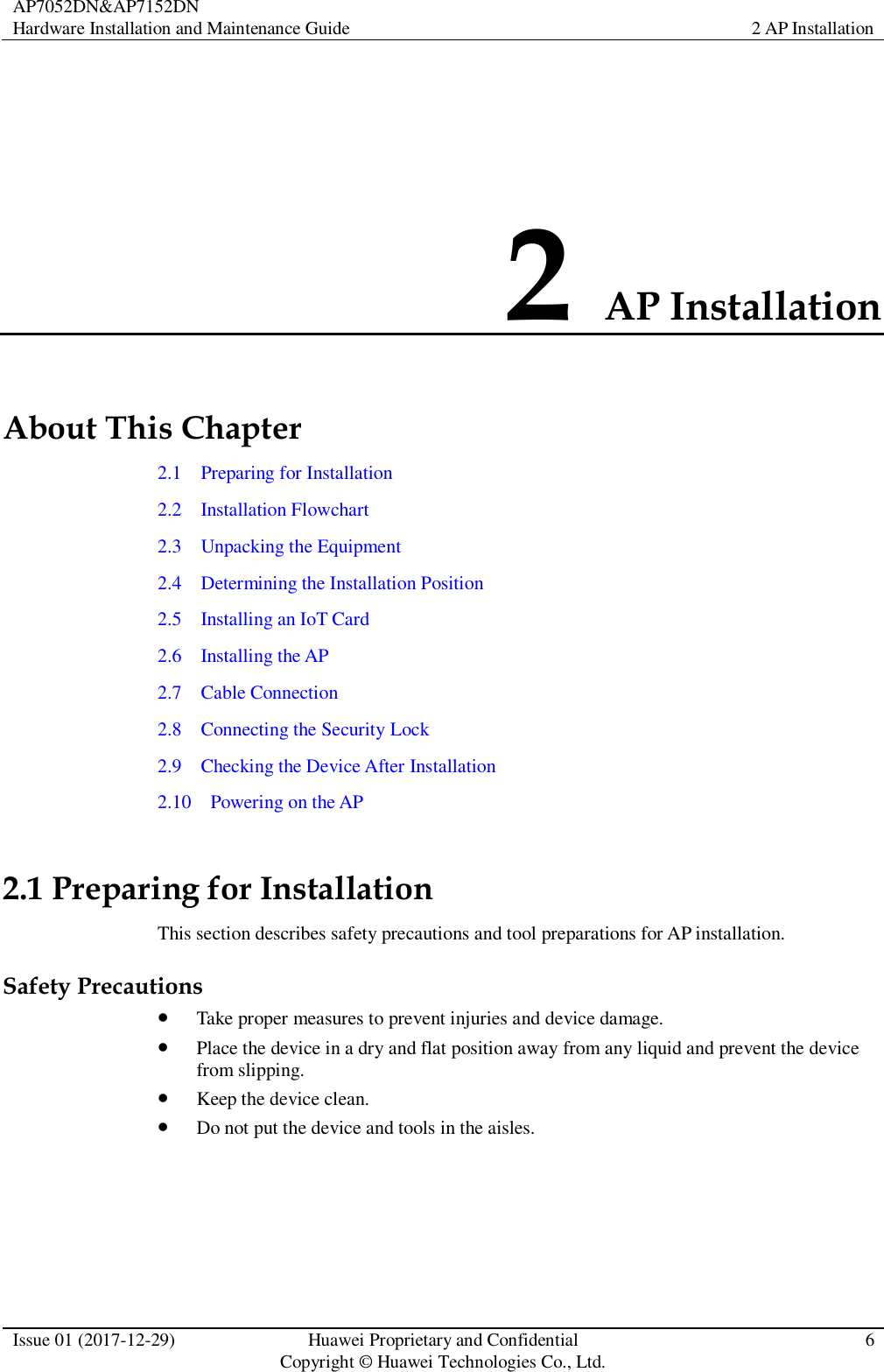 AP7052DN&amp;AP7152DN Hardware Installation and Maintenance Guide 2 AP Installation  Issue 01 (2017-12-29) Huawei Proprietary and Confidential                                     Copyright © Huawei Technologies Co., Ltd. 6  2 AP Installation About This Chapter 2.1    Preparing for Installation 2.2    Installation Flowchart 2.3    Unpacking the Equipment 2.4    Determining the Installation Position 2.5    Installing an IoT Card 2.6    Installing the AP 2.7    Cable Connection 2.8    Connecting the Security Lock 2.9    Checking the Device After Installation 2.10    Powering on the AP 2.1 Preparing for Installation This section describes safety precautions and tool preparations for AP installation. Safety Precautions  Take proper measures to prevent injuries and device damage.    Place the device in a dry and flat position away from any liquid and prevent the device from slipping.  Keep the device clean.  Do not put the device and tools in the aisles.  