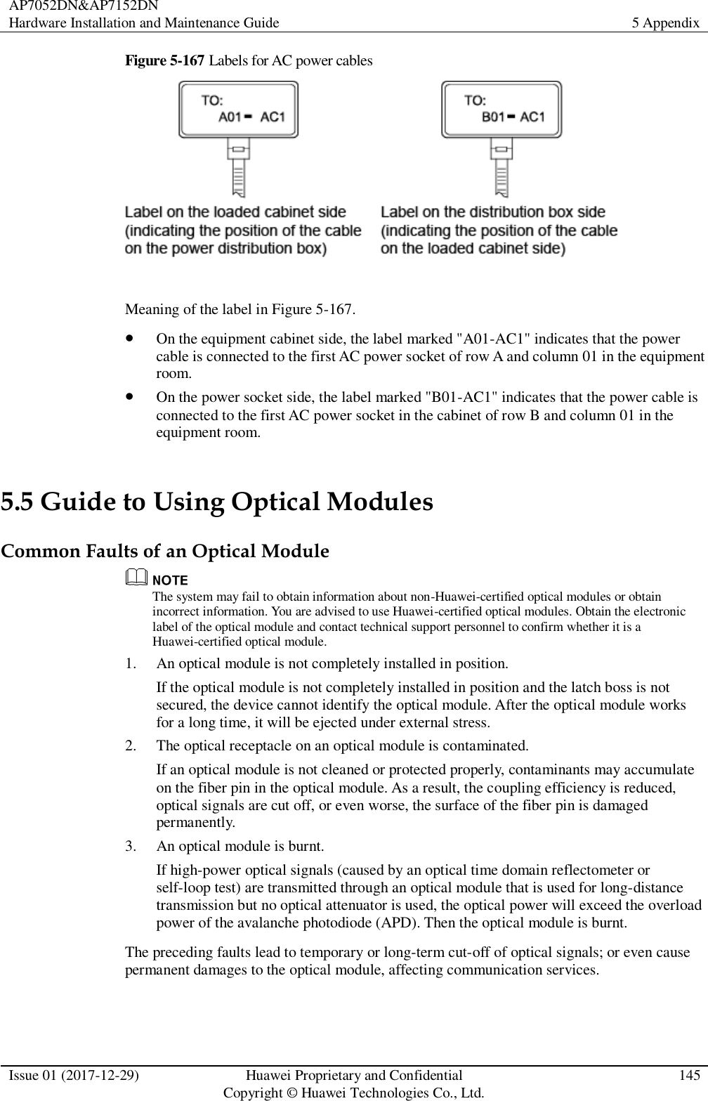 AP7052DN&amp;AP7152DN Hardware Installation and Maintenance Guide 5 Appendix  Issue 01 (2017-12-29) Huawei Proprietary and Confidential                                     Copyright © Huawei Technologies Co., Ltd. 145  Figure 5-167 Labels for AC power cables   Meaning of the label in Figure 5-167.  On the equipment cabinet side, the label marked &quot;A01-AC1&quot; indicates that the power cable is connected to the first AC power socket of row A and column 01 in the equipment room.  On the power socket side, the label marked &quot;B01-AC1&quot; indicates that the power cable is connected to the first AC power socket in the cabinet of row B and column 01 in the equipment room. 5.5 Guide to Using Optical Modules Common Faults of an Optical Module  The system may fail to obtain information about non-Huawei-certified optical modules or obtain incorrect information. You are advised to use Huawei-certified optical modules. Obtain the electronic label of the optical module and contact technical support personnel to confirm whether it is a Huawei-certified optical module. 1. An optical module is not completely installed in position. If the optical module is not completely installed in position and the latch boss is not secured, the device cannot identify the optical module. After the optical module works for a long time, it will be ejected under external stress. 2. The optical receptacle on an optical module is contaminated. If an optical module is not cleaned or protected properly, contaminants may accumulate on the fiber pin in the optical module. As a result, the coupling efficiency is reduced, optical signals are cut off, or even worse, the surface of the fiber pin is damaged permanently. 3. An optical module is burnt. If high-power optical signals (caused by an optical time domain reflectometer or self-loop test) are transmitted through an optical module that is used for long-distance transmission but no optical attenuator is used, the optical power will exceed the overload power of the avalanche photodiode (APD). Then the optical module is burnt. The preceding faults lead to temporary or long-term cut-off of optical signals; or even cause permanent damages to the optical module, affecting communication services. 
