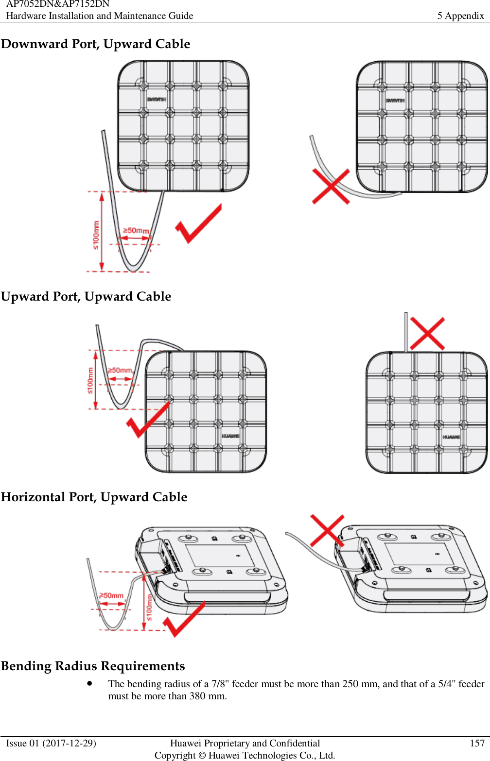 AP7052DN&amp;AP7152DN Hardware Installation and Maintenance Guide 5 Appendix  Issue 01 (2017-12-29) Huawei Proprietary and Confidential                                     Copyright © Huawei Technologies Co., Ltd. 157  Downward Port, Upward Cable  Upward Port, Upward Cable  Horizontal Port, Upward Cable  Bending Radius Requirements  The bending radius of a 7/8&apos;&apos; feeder must be more than 250 mm, and that of a 5/4&apos;&apos; feeder must be more than 380 mm. 