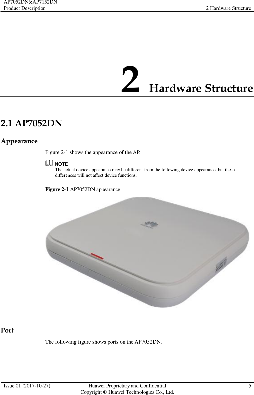 AP7052DN&amp;AP7152DN Product Description 2 Hardware Structure  Issue 01 (2017-10-27) Huawei Proprietary and Confidential                                     Copyright © Huawei Technologies Co., Ltd. 5  2 Hardware Structure 2.1 AP7052DN Appearance Figure 2-1 shows the appearance of the AP.  The actual device appearance may be different from the following device appearance, but these differences will not affect device functions. Figure 2-1 AP7052DN appearance   Port The following figure shows ports on the AP7052DN. 