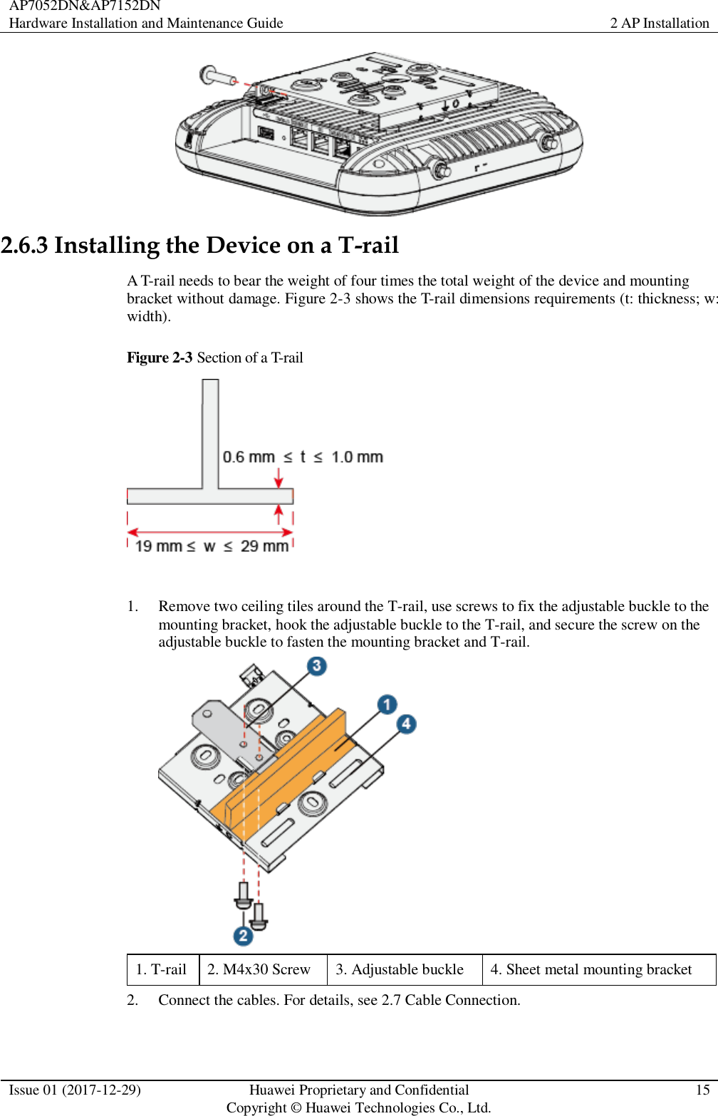 AP7052DN&amp;AP7152DN Hardware Installation and Maintenance Guide 2 AP Installation  Issue 01 (2017-12-29) Huawei Proprietary and Confidential                                     Copyright © Huawei Technologies Co., Ltd. 15   2.6.3 Installing the Device on a T-rail A T-rail needs to bear the weight of four times the total weight of the device and mounting bracket without damage. Figure 2-3 shows the T-rail dimensions requirements (t: thickness; w: width). Figure 2-3 Section of a T-rail   1. Remove two ceiling tiles around the T-rail, use screws to fix the adjustable buckle to the mounting bracket, hook the adjustable buckle to the T-rail, and secure the screw on the adjustable buckle to fasten the mounting bracket and T-rail.  1. T-rail 2. M4x30 Screw 3. Adjustable buckle 4. Sheet metal mounting bracket 2. Connect the cables. For details, see 2.7 Cable Connection. 