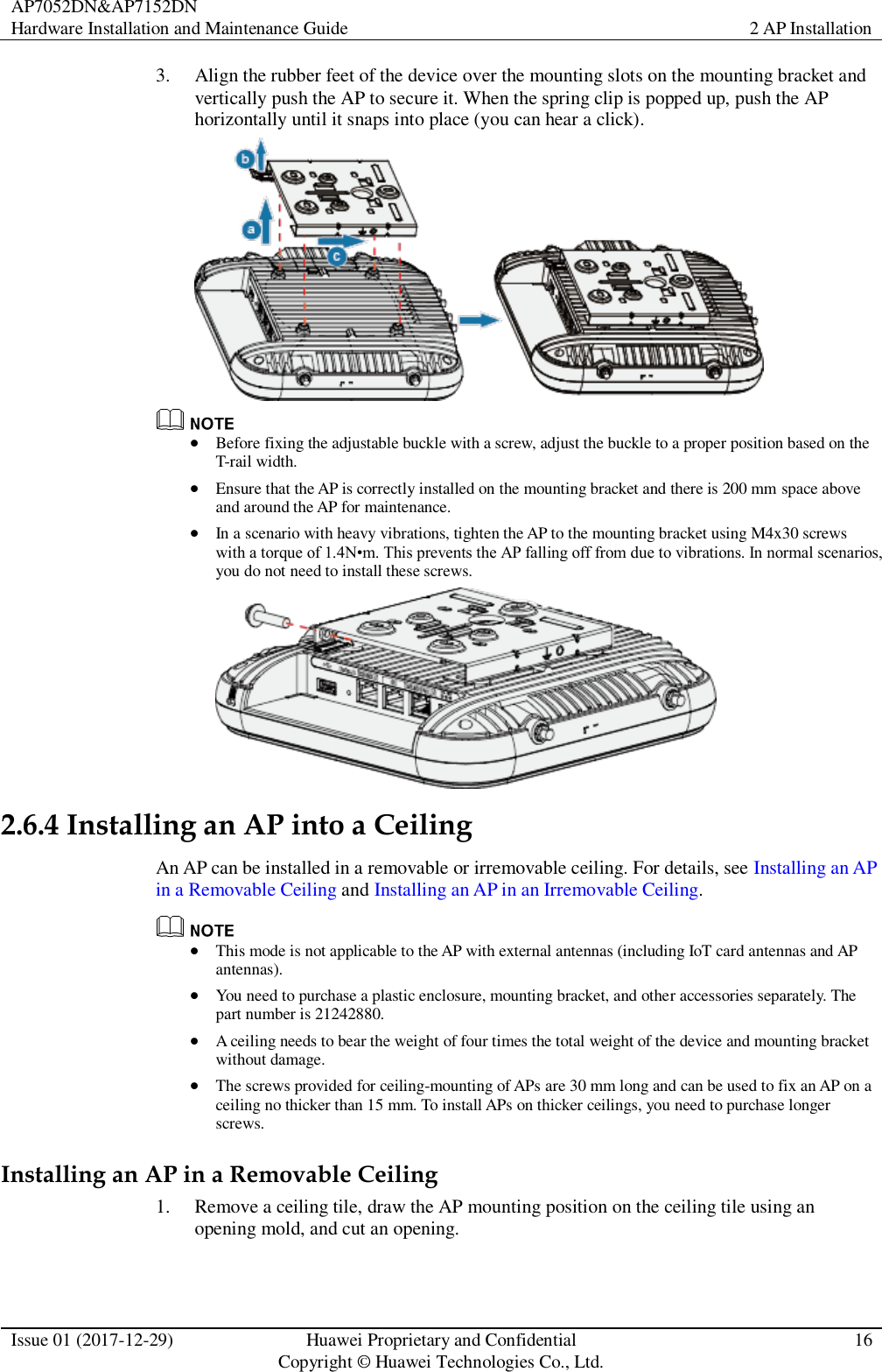 AP7052DN&amp;AP7152DN Hardware Installation and Maintenance Guide 2 AP Installation  Issue 01 (2017-12-29) Huawei Proprietary and Confidential                                     Copyright © Huawei Technologies Co., Ltd. 16  3. Align the rubber feet of the device over the mounting slots on the mounting bracket and vertically push the AP to secure it. When the spring clip is popped up, push the AP horizontally until it snaps into place (you can hear a click).    Before fixing the adjustable buckle with a screw, adjust the buckle to a proper position based on the T-rail width.  Ensure that the AP is correctly installed on the mounting bracket and there is 200 mm space above and around the AP for maintenance.    In a scenario with heavy vibrations, tighten the AP to the mounting bracket using M4x30 screws with a torque of 1.4N•m. This prevents the AP falling off from due to vibrations. In normal scenarios, you do not need to install these screws.  2.6.4 Installing an AP into a Ceiling An AP can be installed in a removable or irremovable ceiling. For details, see Installing an AP in a Removable Ceiling and Installing an AP in an Irremovable Ceiling.   This mode is not applicable to the AP with external antennas (including IoT card antennas and AP antennas).  You need to purchase a plastic enclosure, mounting bracket, and other accessories separately. The part number is 21242880.  A ceiling needs to bear the weight of four times the total weight of the device and mounting bracket without damage.  The screws provided for ceiling-mounting of APs are 30 mm long and can be used to fix an AP on a ceiling no thicker than 15 mm. To install APs on thicker ceilings, you need to purchase longer screws. Installing an AP in a Removable Ceiling 1. Remove a ceiling tile, draw the AP mounting position on the ceiling tile using an opening mold, and cut an opening. 