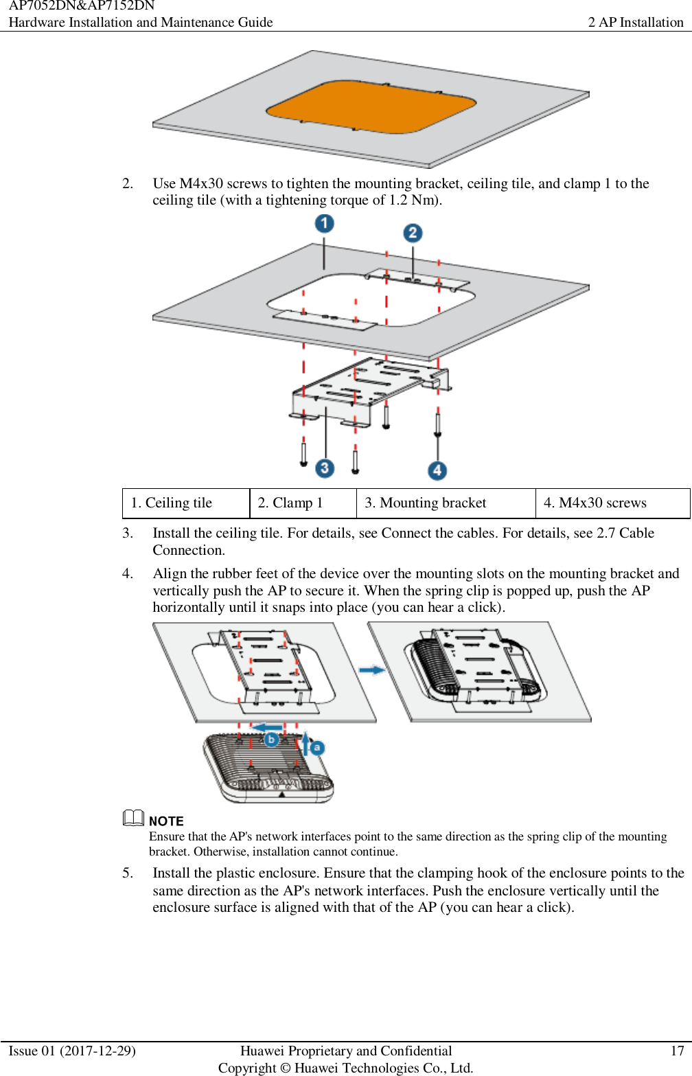 AP7052DN&amp;AP7152DN Hardware Installation and Maintenance Guide 2 AP Installation  Issue 01 (2017-12-29) Huawei Proprietary and Confidential                                     Copyright © Huawei Technologies Co., Ltd. 17   2. Use M4x30 screws to tighten the mounting bracket, ceiling tile, and clamp 1 to the ceiling tile (with a tightening torque of 1.2 Nm).  1. Ceiling tile 2. Clamp 1 3. Mounting bracket 4. M4x30 screws 3. Install the ceiling tile. For details, see Connect the cables. For details, see 2.7 Cable Connection. 4. Align the rubber feet of the device over the mounting slots on the mounting bracket and vertically push the AP to secure it. When the spring clip is popped up, push the AP horizontally until it snaps into place (you can hear a click).   Ensure that the AP&apos;s network interfaces point to the same direction as the spring clip of the mounting bracket. Otherwise, installation cannot continue. 5. Install the plastic enclosure. Ensure that the clamping hook of the enclosure points to the same direction as the AP&apos;s network interfaces. Push the enclosure vertically until the enclosure surface is aligned with that of the AP (you can hear a click). 