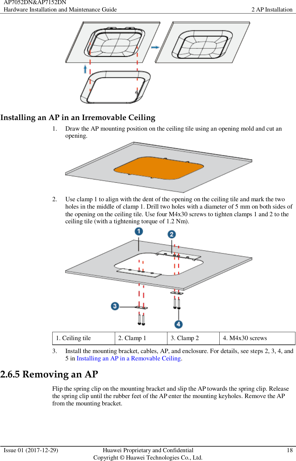 AP7052DN&amp;AP7152DN Hardware Installation and Maintenance Guide 2 AP Installation  Issue 01 (2017-12-29) Huawei Proprietary and Confidential                                     Copyright © Huawei Technologies Co., Ltd. 18   Installing an AP in an Irremovable Ceiling 1. Draw the AP mounting position on the ceiling tile using an opening mold and cut an opening.  2. Use clamp 1 to align with the dent of the opening on the ceiling tile and mark the two holes in the middle of clamp 1. Drill two holes with a diameter of 5 mm on both sides of the opening on the ceiling tile. Use four M4x30 screws to tighten clamps 1 and 2 to the ceiling tile (with a tightening torque of 1.2 Nm).  1. Ceiling tile 2. Clamp 1 3. Clamp 2 4. M4x30 screws 3. Install the mounting bracket, cables, AP, and enclosure. For details, see steps 2, 3, 4, and 5 in Installing an AP in a Removable Ceiling. 2.6.5 Removing an AP Flip the spring clip on the mounting bracket and slip the AP towards the spring clip. Release the spring clip until the rubber feet of the AP enter the mounting keyholes. Remove the AP from the mounting bracket. 