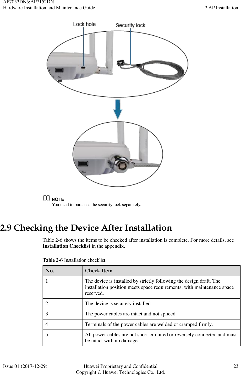 AP7052DN&amp;AP7152DN Hardware Installation and Maintenance Guide 2 AP Installation  Issue 01 (2017-12-29) Huawei Proprietary and Confidential                                     Copyright © Huawei Technologies Co., Ltd. 23    You need to purchase the security lock separately. 2.9 Checking the Device After Installation Table 2-6 shows the items to be checked after installation is complete. For more details, see Installation Checklist in the appendix. Table 2-6 Installation checklist No. Check Item 1 The device is installed by strictly following the design draft. The installation position meets space requirements, with maintenance space reserved. 2 The device is securely installed. 3 The power cables are intact and not spliced. 4 Terminals of the power cables are welded or cramped firmly. 5 All power cables are not short-circuited or reversely connected and must be intact with no damage. 