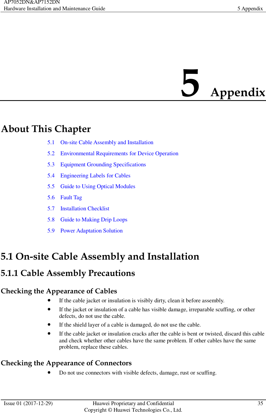 AP7052DN&amp;AP7152DN Hardware Installation and Maintenance Guide 5 Appendix  Issue 01 (2017-12-29) Huawei Proprietary and Confidential                                     Copyright © Huawei Technologies Co., Ltd. 35  5 Appendix About This Chapter 5.1    On-site Cable Assembly and Installation 5.2    Environmental Requirements for Device Operation 5.3    Equipment Grounding Specifications 5.4    Engineering Labels for Cables 5.5    Guide to Using Optical Modules 5.6    Fault Tag 5.7    Installation Checklist 5.8    Guide to Making Drip Loops 5.9    Power Adaptation Solution 5.1 On-site Cable Assembly and Installation 5.1.1 Cable Assembly Precautions Checking the Appearance of Cables  If the cable jacket or insulation is visibly dirty, clean it before assembly.  If the jacket or insulation of a cable has visible damage, irreparable scuffing, or other defects, do not use the cable.  If the shield layer of a cable is damaged, do not use the cable.  If the cable jacket or insulation cracks after the cable is bent or twisted, discard this cable and check whether other cables have the same problem. If other cables have the same problem, replace these cables. Checking the Appearance of Connectors  Do not use connectors with visible defects, damage, rust or scuffing. 