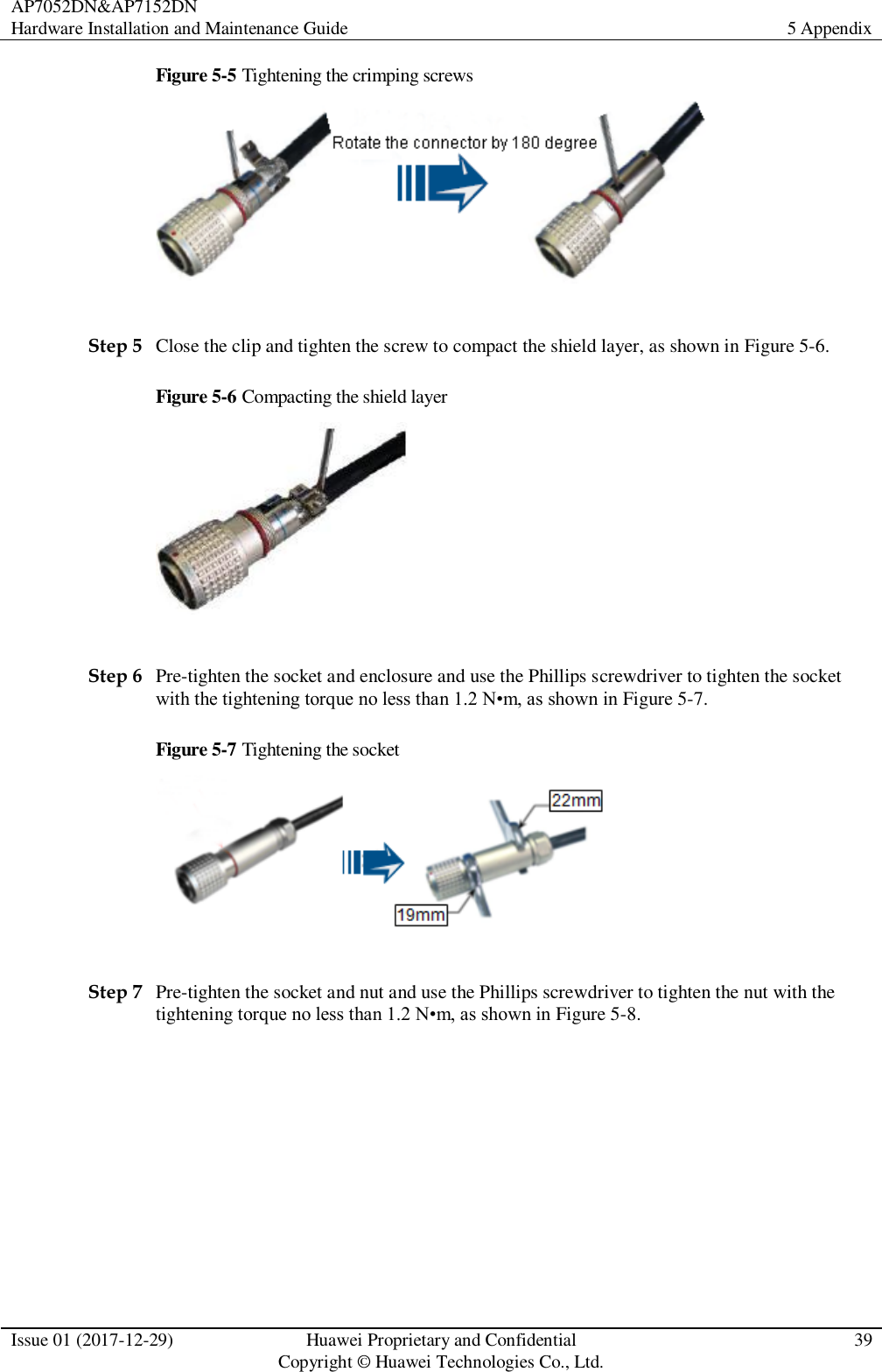 AP7052DN&amp;AP7152DN Hardware Installation and Maintenance Guide 5 Appendix  Issue 01 (2017-12-29) Huawei Proprietary and Confidential                                     Copyright © Huawei Technologies Co., Ltd. 39  Figure 5-5 Tightening the crimping screws   Step 5 Close the clip and tighten the screw to compact the shield layer, as shown in Figure 5-6. Figure 5-6 Compacting the shield layer   Step 6 Pre-tighten the socket and enclosure and use the Phillips screwdriver to tighten the socket with the tightening torque no less than 1.2 N•m, as shown in Figure 5-7. Figure 5-7 Tightening the socket   Step 7 Pre-tighten the socket and nut and use the Phillips screwdriver to tighten the nut with the tightening torque no less than 1.2 N•m, as shown in Figure 5-8. 