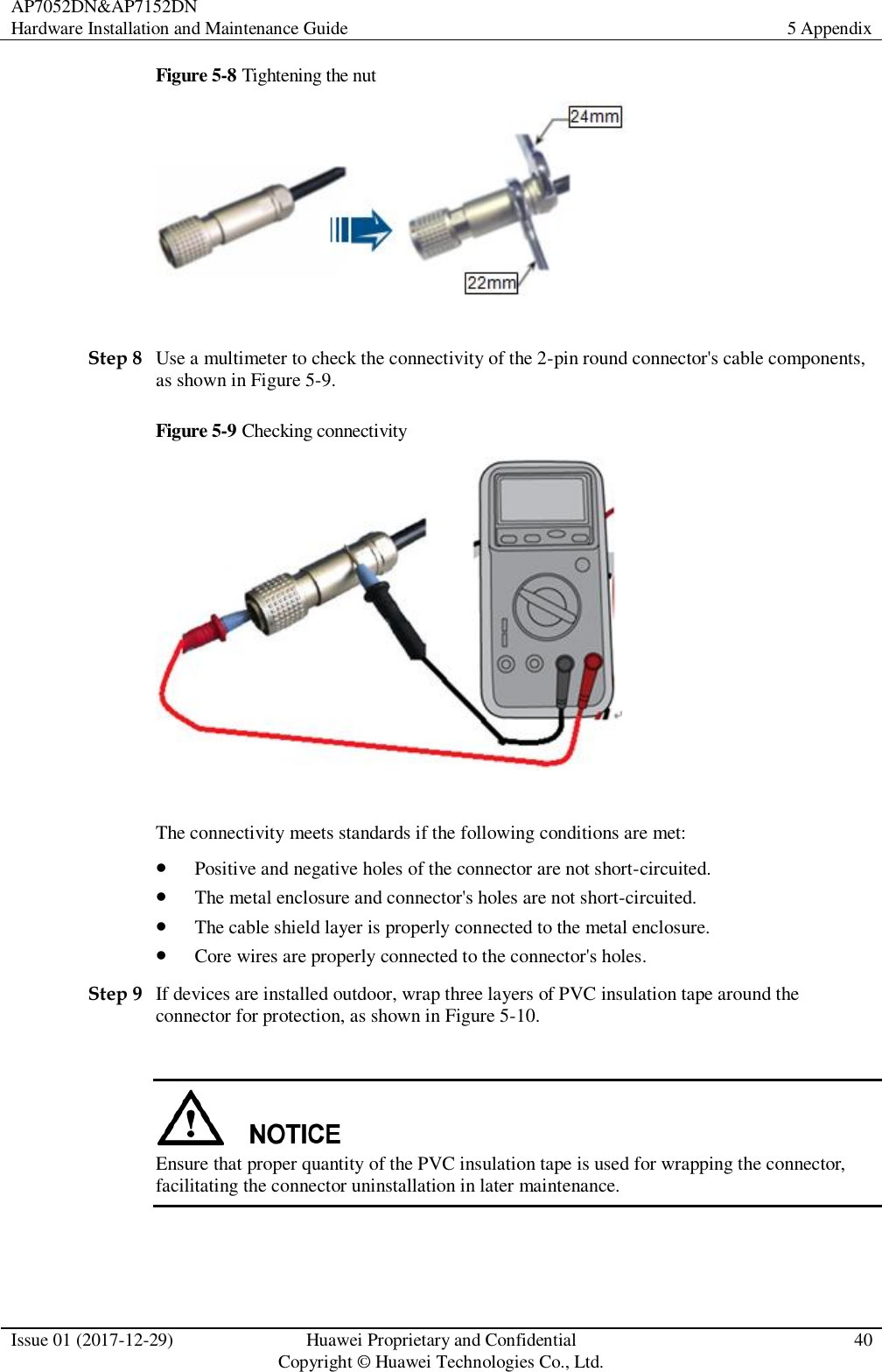 AP7052DN&amp;AP7152DN Hardware Installation and Maintenance Guide 5 Appendix  Issue 01 (2017-12-29) Huawei Proprietary and Confidential                                     Copyright © Huawei Technologies Co., Ltd. 40  Figure 5-8 Tightening the nut   Step 8 Use a multimeter to check the connectivity of the 2-pin round connector&apos;s cable components, as shown in Figure 5-9. Figure 5-9 Checking connectivity   The connectivity meets standards if the following conditions are met:    Positive and negative holes of the connector are not short-circuited.    The metal enclosure and connector&apos;s holes are not short-circuited.    The cable shield layer is properly connected to the metal enclosure.    Core wires are properly connected to the connector&apos;s holes.   Step 9 If devices are installed outdoor, wrap three layers of PVC insulation tape around the connector for protection, as shown in Figure 5-10.   Ensure that proper quantity of the PVC insulation tape is used for wrapping the connector, facilitating the connector uninstallation in later maintenance. 