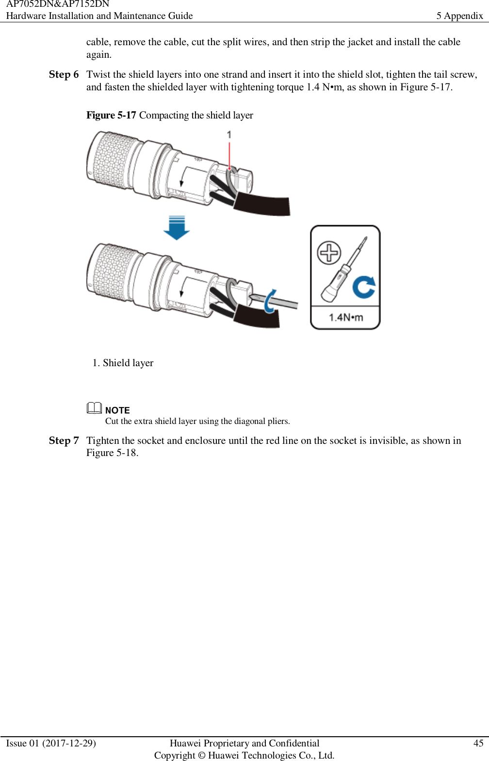 AP7052DN&amp;AP7152DN Hardware Installation and Maintenance Guide 5 Appendix  Issue 01 (2017-12-29) Huawei Proprietary and Confidential                                     Copyright © Huawei Technologies Co., Ltd. 45  cable, remove the cable, cut the split wires, and then strip the jacket and install the cable again.   Step 6 Twist the shield layers into one strand and insert it into the shield slot, tighten the tail screw, and fasten the shielded layer with tightening torque 1.4 N•m, as shown in Figure 5-17. Figure 5-17 Compacting the shield layer  1. Shield layer   Cut the extra shield layer using the diagonal pliers.   Step 7 Tighten the socket and enclosure until the red line on the socket is invisible, as shown in Figure 5-18. 