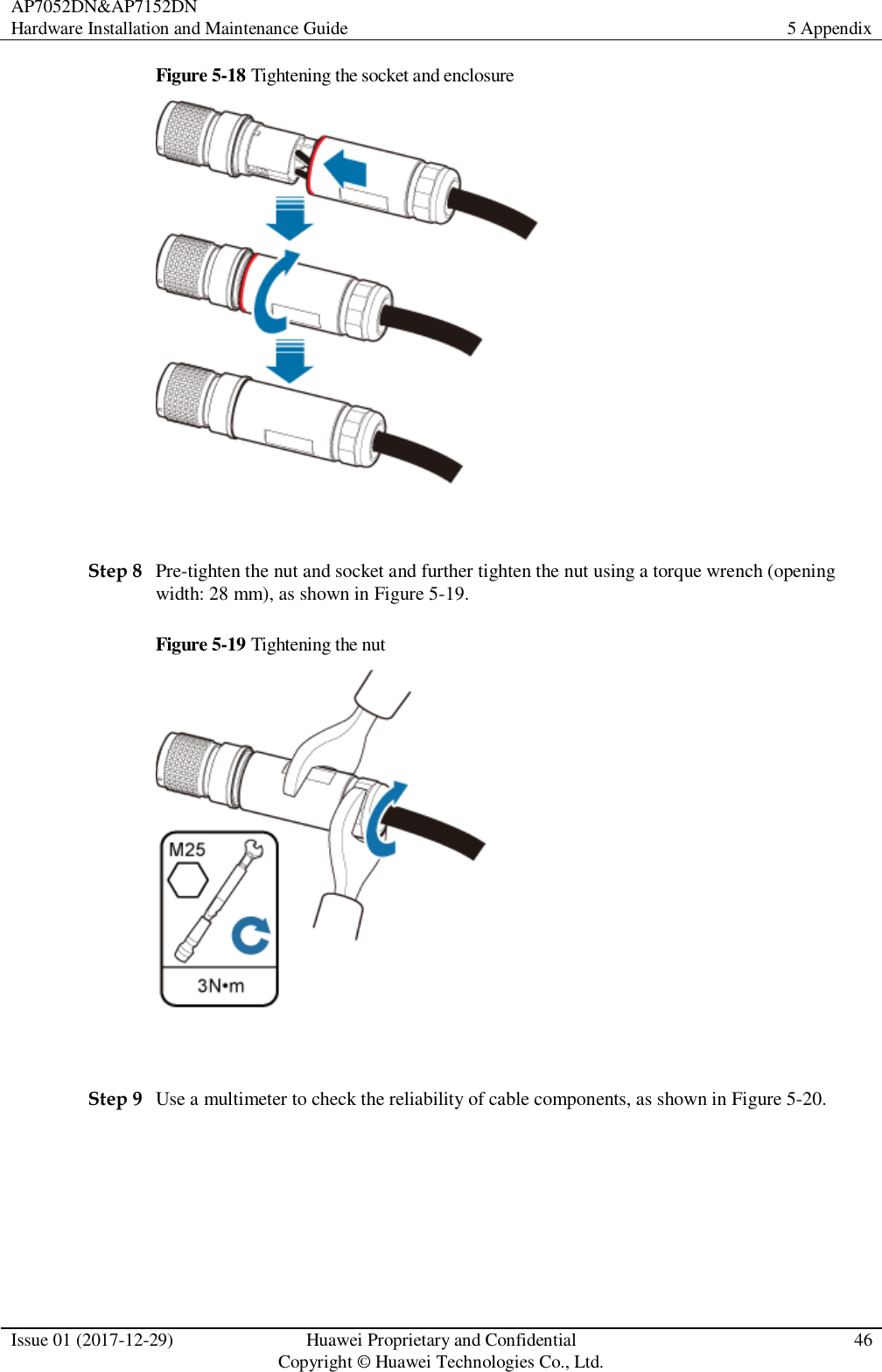 AP7052DN&amp;AP7152DN Hardware Installation and Maintenance Guide 5 Appendix  Issue 01 (2017-12-29) Huawei Proprietary and Confidential                                     Copyright © Huawei Technologies Co., Ltd. 46  Figure 5-18 Tightening the socket and enclosure   Step 8 Pre-tighten the nut and socket and further tighten the nut using a torque wrench (opening width: 28 mm), as shown in Figure 5-19. Figure 5-19 Tightening the nut   Step 9 Use a multimeter to check the reliability of cable components, as shown in Figure 5-20. 
