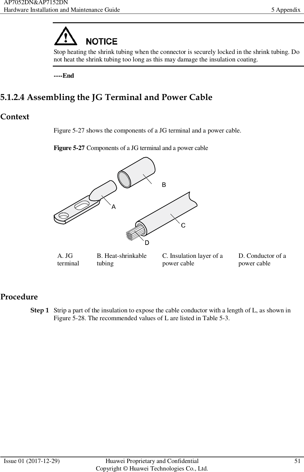 AP7052DN&amp;AP7152DN Hardware Installation and Maintenance Guide 5 Appendix  Issue 01 (2017-12-29) Huawei Proprietary and Confidential                                     Copyright © Huawei Technologies Co., Ltd. 51   Stop heating the shrink tubing when the connector is securely locked in the shrink tubing. Do not heat the shrink tubing too long as this may damage the insulation coating. ----End 5.1.2.4 Assembling the JG Terminal and Power Cable Context Figure 5-27 shows the components of a JG terminal and a power cable. Figure 5-27 Components of a JG terminal and a power cable  A. JG terminal B. Heat-shrinkable tubing C. Insulation layer of a power cable D. Conductor of a power cable  Procedure Step 1 Strip a part of the insulation to expose the cable conductor with a length of L, as shown in Figure 5-28. The recommended values of L are listed in Table 5-3.  