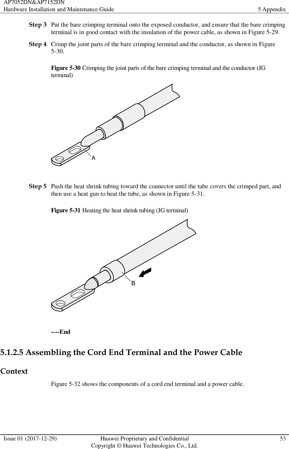 AP7052DN&amp;AP7152DN Hardware Installation and Maintenance Guide 5 Appendix  Issue 01 (2017-12-29) Huawei Proprietary and Confidential                                     Copyright © Huawei Technologies Co., Ltd. 53  Step 3 Put the bare crimping terminal onto the exposed conductor, and ensure that the bare crimping terminal is in good contact with the insulation of the power cable, as shown in Figure 5-29. Step 4 Crimp the joint parts of the bare crimping terminal and the conductor, as shown in Figure 5-30. Figure 5-30 Crimping the joint parts of the bare crimping terminal and the conductor (JG terminal)   Step 5 Push the heat shrink tubing toward the connector until the tube covers the crimped part, and then use a heat gun to heat the tube, as shown in Figure 5-31. Figure 5-31 Heating the heat shrink tubing (JG terminal)   ----End 5.1.2.5 Assembling the Cord End Terminal and the Power Cable Context Figure 5-32 shows the components of a cord end terminal and a power cable. 