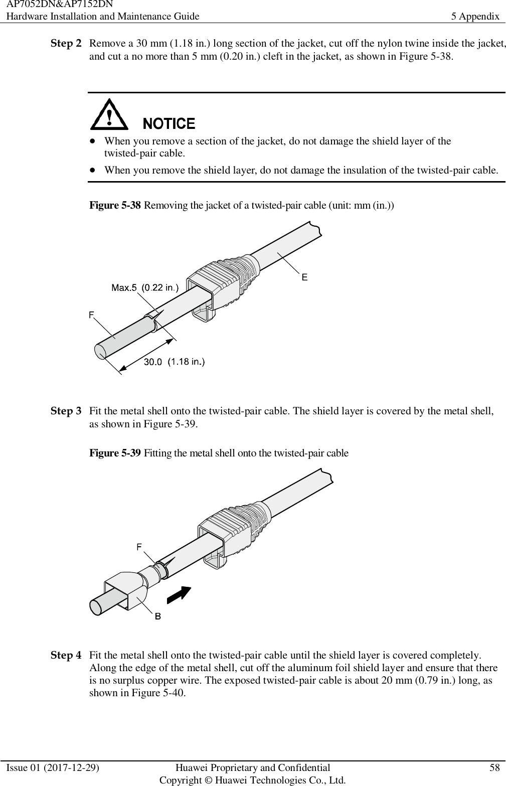 AP7052DN&amp;AP7152DN Hardware Installation and Maintenance Guide 5 Appendix  Issue 01 (2017-12-29) Huawei Proprietary and Confidential                                     Copyright © Huawei Technologies Co., Ltd. 58  Step 2 Remove a 30 mm (1.18 in.) long section of the jacket, cut off the nylon twine inside the jacket, and cut a no more than 5 mm (0.20 in.) cleft in the jacket, as shown in Figure 5-38.    When you remove a section of the jacket, do not damage the shield layer of the twisted-pair cable.  When you remove the shield layer, do not damage the insulation of the twisted-pair cable. Figure 5-38 Removing the jacket of a twisted-pair cable (unit: mm (in.))   Step 3 Fit the metal shell onto the twisted-pair cable. The shield layer is covered by the metal shell, as shown in Figure 5-39. Figure 5-39 Fitting the metal shell onto the twisted-pair cable   Step 4 Fit the metal shell onto the twisted-pair cable until the shield layer is covered completely. Along the edge of the metal shell, cut off the aluminum foil shield layer and ensure that there is no surplus copper wire. The exposed twisted-pair cable is about 20 mm (0.79 in.) long, as shown in Figure 5-40. 