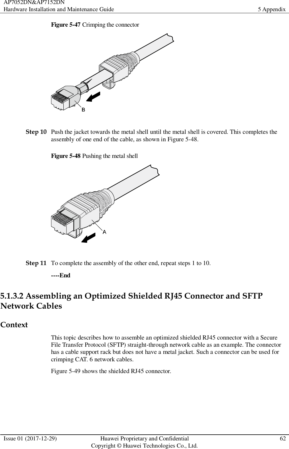 AP7052DN&amp;AP7152DN Hardware Installation and Maintenance Guide 5 Appendix  Issue 01 (2017-12-29) Huawei Proprietary and Confidential                                     Copyright © Huawei Technologies Co., Ltd. 62  Figure 5-47 Crimping the connector   Step 10 Push the jacket towards the metal shell until the metal shell is covered. This completes the assembly of one end of the cable, as shown in Figure 5-48. Figure 5-48 Pushing the metal shell   Step 11 To complete the assembly of the other end, repeat steps 1 to 10. ----End 5.1.3.2 Assembling an Optimized Shielded RJ45 Connector and SFTP Network Cables Context This topic describes how to assemble an optimized shielded RJ45 connector with a Secure File Transfer Protocol (SFTP) straight-through network cable as an example. The connector has a cable support rack but does not have a metal jacket. Such a connector can be used for crimping CAT. 6 network cables. Figure 5-49 shows the shielded RJ45 connector. 