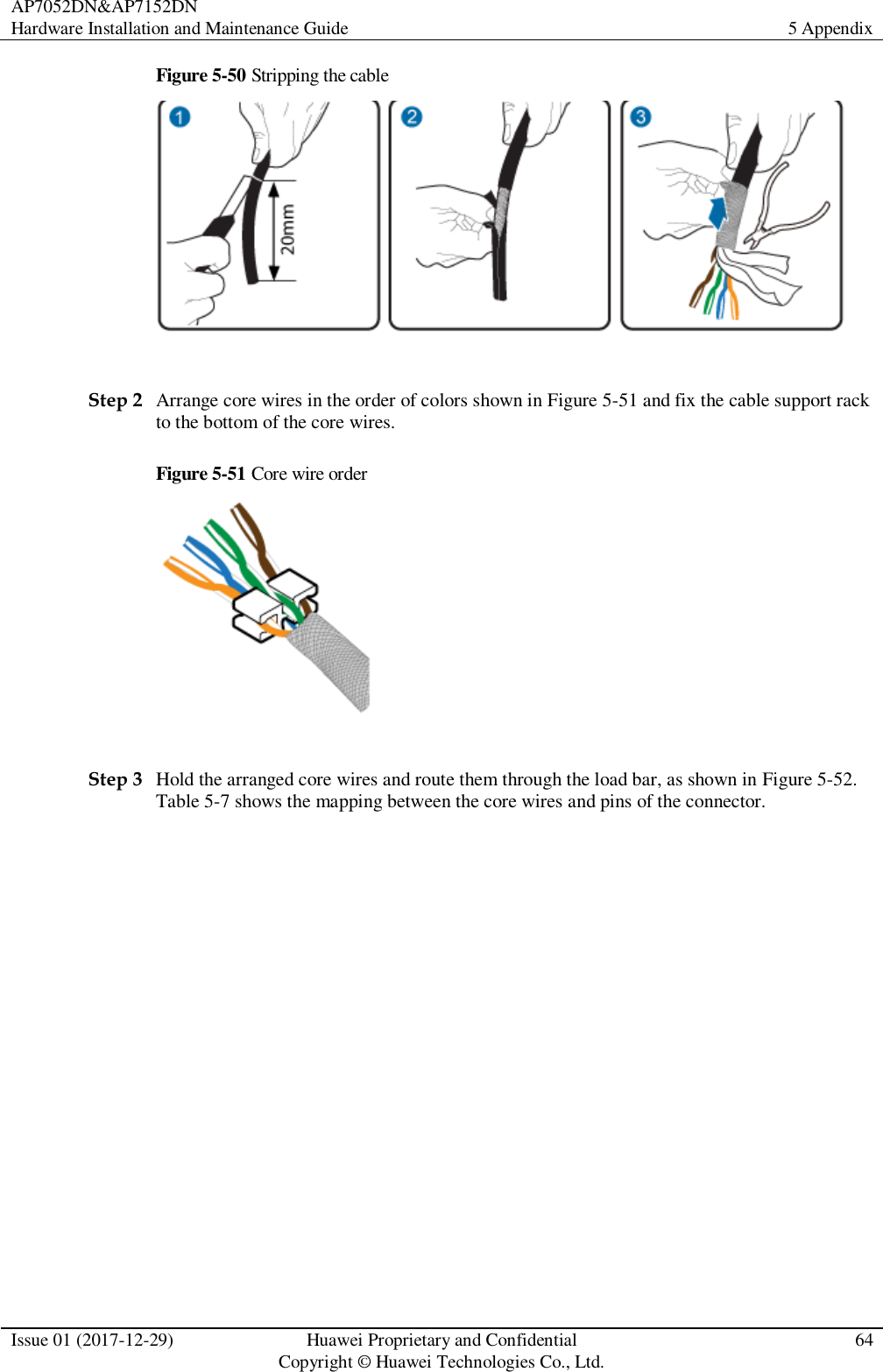 AP7052DN&amp;AP7152DN Hardware Installation and Maintenance Guide 5 Appendix  Issue 01 (2017-12-29) Huawei Proprietary and Confidential                                     Copyright © Huawei Technologies Co., Ltd. 64  Figure 5-50 Stripping the cable   Step 2 Arrange core wires in the order of colors shown in Figure 5-51 and fix the cable support rack to the bottom of the core wires.   Figure 5-51 Core wire order   Step 3 Hold the arranged core wires and route them through the load bar, as shown in Figure 5-52. Table 5-7 shows the mapping between the core wires and pins of the connector. 