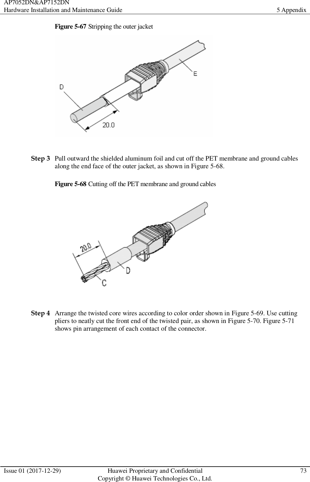 AP7052DN&amp;AP7152DN Hardware Installation and Maintenance Guide 5 Appendix  Issue 01 (2017-12-29) Huawei Proprietary and Confidential                                     Copyright © Huawei Technologies Co., Ltd. 73  Figure 5-67 Stripping the outer jacket   Step 3 Pull outward the shielded aluminum foil and cut off the PET membrane and ground cables along the end face of the outer jacket, as shown in Figure 5-68. Figure 5-68 Cutting off the PET membrane and ground cables   Step 4 Arrange the twisted core wires according to color order shown in Figure 5-69. Use cutting pliers to neatly cut the front end of the twisted pair, as shown in Figure 5-70. Figure 5-71 shows pin arrangement of each contact of the connector.   