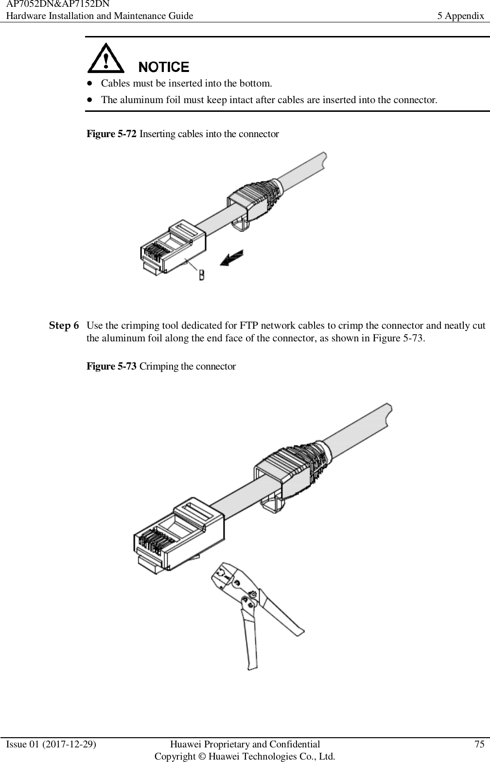 AP7052DN&amp;AP7152DN Hardware Installation and Maintenance Guide 5 Appendix  Issue 01 (2017-12-29) Huawei Proprietary and Confidential                                     Copyright © Huawei Technologies Co., Ltd. 75    Cables must be inserted into the bottom.    The aluminum foil must keep intact after cables are inserted into the connector.   Figure 5-72 Inserting cables into the connector   Step 6 Use the crimping tool dedicated for FTP network cables to crimp the connector and neatly cut the aluminum foil along the end face of the connector, as shown in Figure 5-73. Figure 5-73 Crimping the connector   