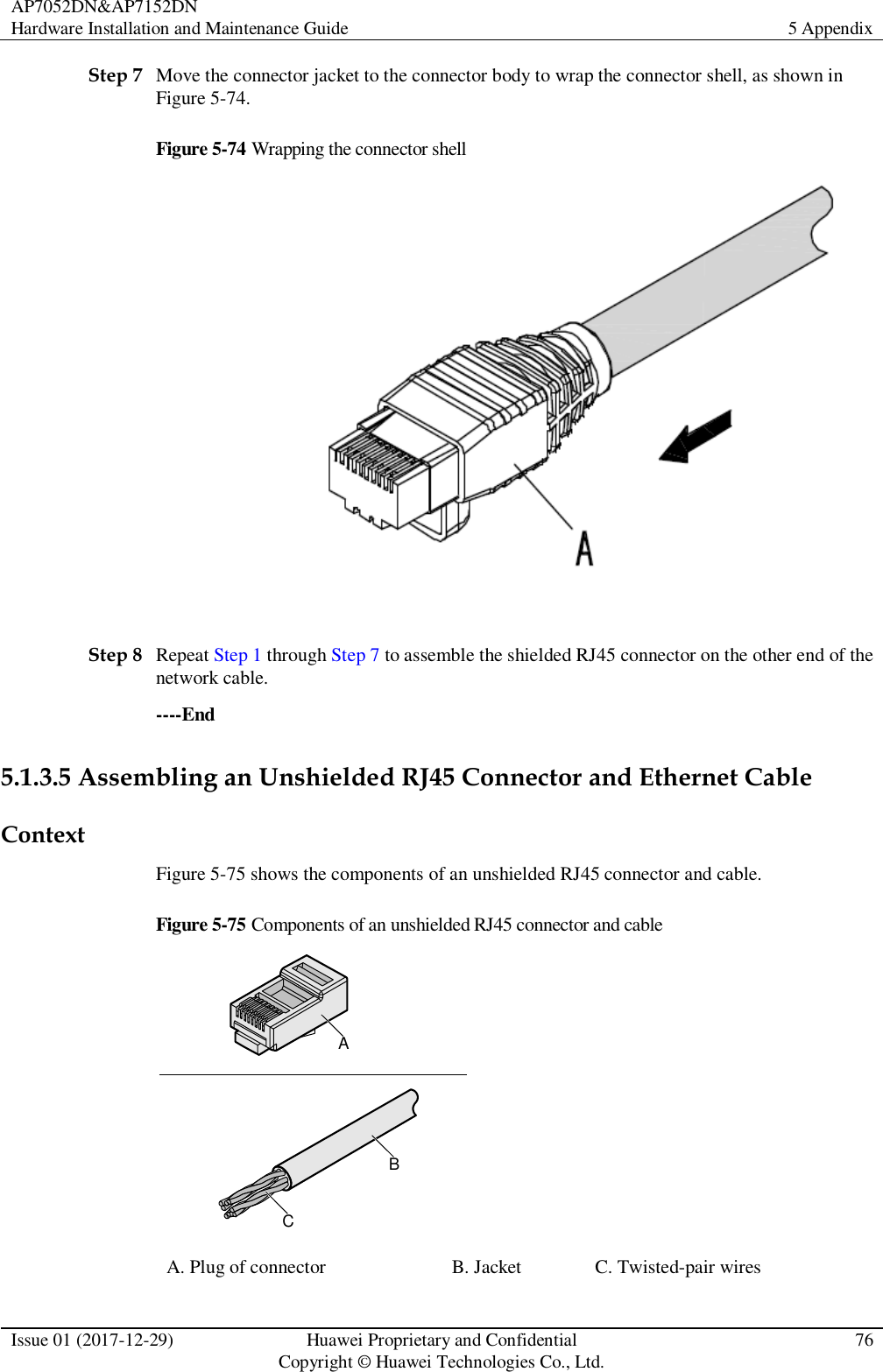 AP7052DN&amp;AP7152DN Hardware Installation and Maintenance Guide 5 Appendix  Issue 01 (2017-12-29) Huawei Proprietary and Confidential                                     Copyright © Huawei Technologies Co., Ltd. 76  Step 7 Move the connector jacket to the connector body to wrap the connector shell, as shown in Figure 5-74. Figure 5-74 Wrapping the connector shell   Step 8 Repeat Step 1 through Step 7 to assemble the shielded RJ45 connector on the other end of the network cable.   ----End 5.1.3.5 Assembling an Unshielded RJ45 Connector and Ethernet Cable Context Figure 5-75 shows the components of an unshielded RJ45 connector and cable. Figure 5-75 Components of an unshielded RJ45 connector and cable ABC A. Plug of connector B. Jacket C. Twisted-pair wires 