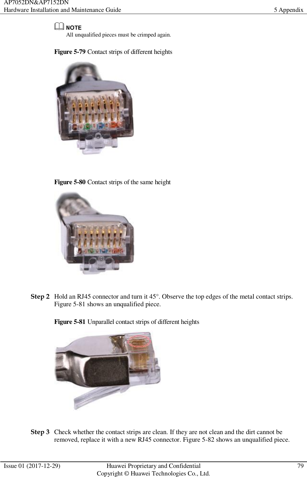 AP7052DN&amp;AP7152DN Hardware Installation and Maintenance Guide 5 Appendix  Issue 01 (2017-12-29) Huawei Proprietary and Confidential                                     Copyright © Huawei Technologies Co., Ltd. 79   All unqualified pieces must be crimped again. Figure 5-79 Contact strips of different heights   Figure 5-80 Contact strips of the same height   Step 2 Hold an RJ45 connector and turn it 45°. Observe the top edges of the metal contact strips. Figure 5-81 shows an unqualified piece. Figure 5-81 Unparallel contact strips of different heights   Step 3 Check whether the contact strips are clean. If they are not clean and the dirt cannot be removed, replace it with a new RJ45 connector. Figure 5-82 shows an unqualified piece. 