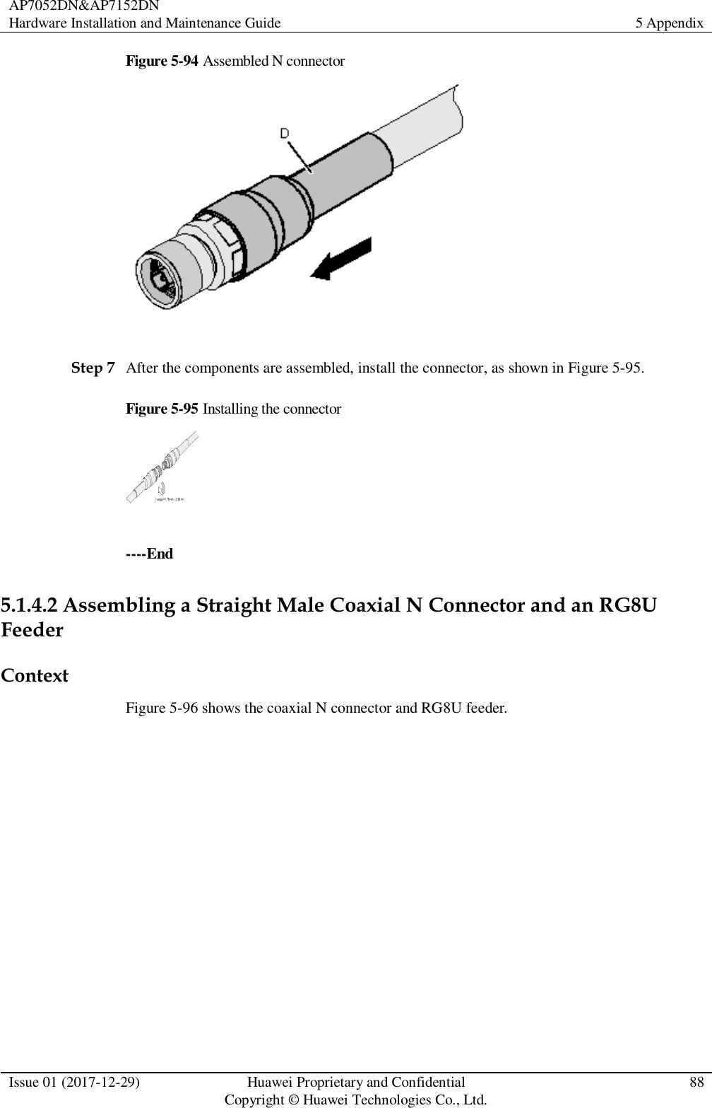 AP7052DN&amp;AP7152DN Hardware Installation and Maintenance Guide 5 Appendix  Issue 01 (2017-12-29) Huawei Proprietary and Confidential                                     Copyright © Huawei Technologies Co., Ltd. 88  Figure 5-94 Assembled N connector   Step 7 After the components are assembled, install the connector, as shown in Figure 5-95. Figure 5-95 Installing the connector   ----End 5.1.4.2 Assembling a Straight Male Coaxial N Connector and an RG8U Feeder Context Figure 5-96 shows the coaxial N connector and RG8U feeder. 