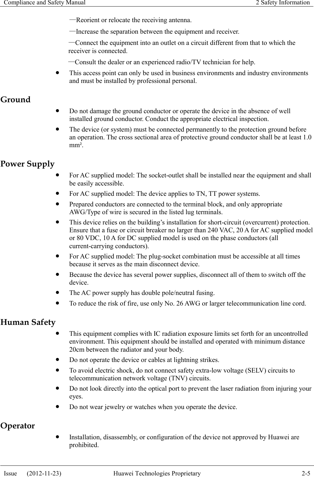 Compliance and Safety Manual 2 Safety Information  Issue      (2012-11-23) Huawei Technologies Proprietary 2-5  —Reorient or relocate the receiving antenna. —Increase the separation between the equipment and receiver.   —Connect the equipment into an outlet on a circuit different from that to which the receiver is connected. —Consult the dealer or an experienced radio/TV technician for help.  This access point can only be used in business environments and industry environments and must be installed by professional personal. Ground  Do not damage the ground conductor or operate the device in the absence of well installed ground conductor. Conduct the appropriate electrical inspection.  The device (or system) must be connected permanently to the protection ground before an operation. The cross sectional area of protective ground conductor shall be at least 1.0 mm². Power Supply  For AC supplied model: The socket-outlet shall be installed near the equipment and shall be easily accessible.  For AC supplied model: The device applies to TN, TT power systems.  Prepared conductors are connected to the terminal block, and only appropriate AWG/Type of wire is secured in the listed lug terminals.  This device relies on the building’s installation for short-circuit (overcurrent) protection. Ensure that a fuse or circuit breaker no larger than 240 VAC, 20 A for AC supplied model or 80 VDC, 10 A for DC supplied model is used on the phase conductors (all current-carrying conductors).  For AC supplied model: The plug-socket combination must be accessible at all times because it serves as the main disconnect device.  Because the device has several power supplies, disconnect all of them to switch off the device.  The AC power supply has double pole/neutral fusing.  To reduce the risk of fire, use only No. 26 AWG or larger telecommunication line cord. Human Safety  This equipment complies with IC radiation exposure limits set forth for an uncontrolled environment. This equipment should be installed and operated with minimum distance 20cm between the radiator and your body.  Do not operate the device or cables at lightning strikes.  To avoid electric shock, do not connect safety extra-low voltage (SELV) circuits to telecommunication network voltage (TNV) circuits.  Do not look directly into the optical port to prevent the laser radiation from injuring your eyes.  Do not wear jewelry or watches when you operate the device. Operator  Installation, disassembly, or configuration of the device not approved by Huawei are prohibited. 