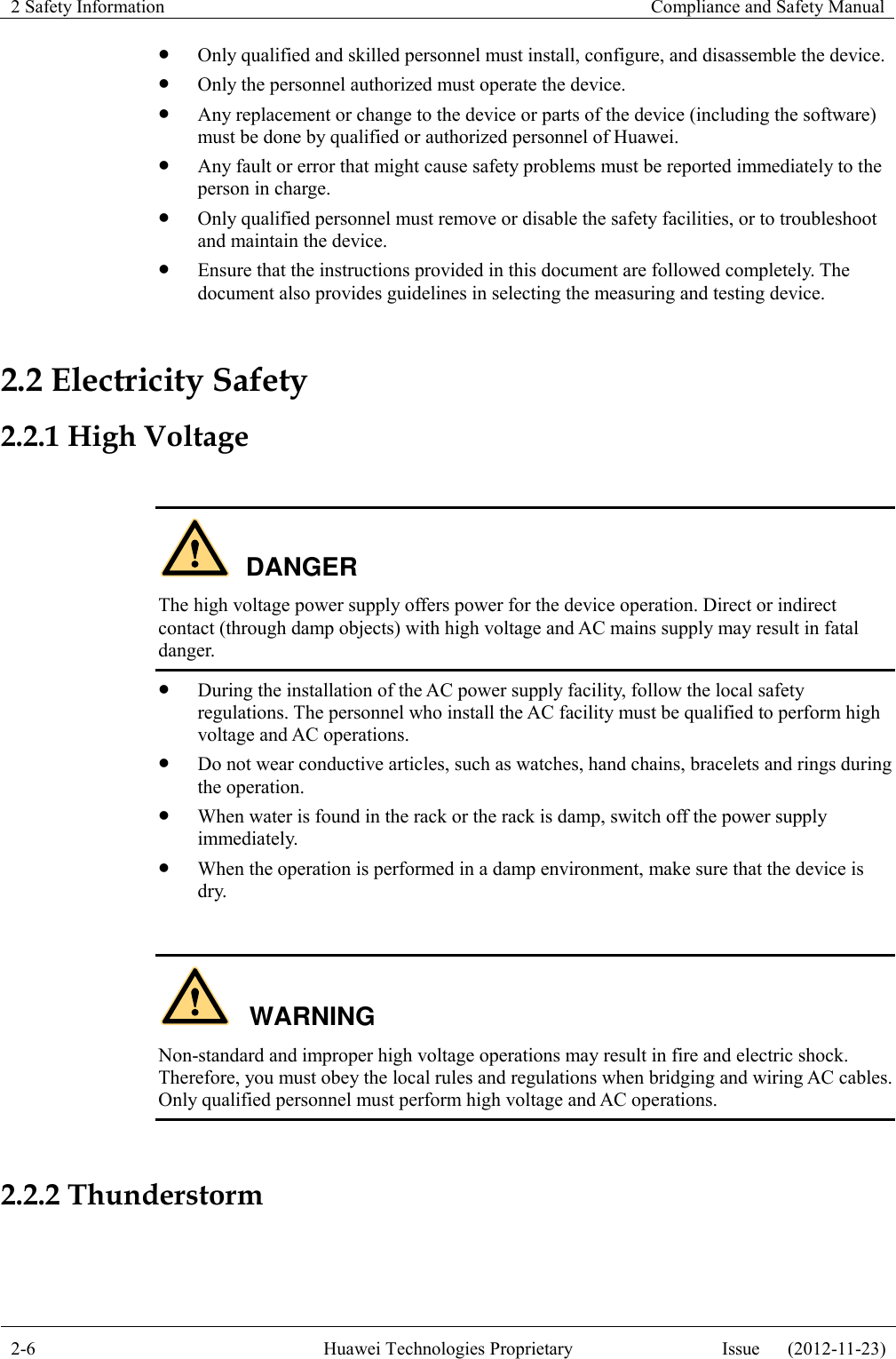 2 Safety Information    Compliance and Safety Manual  2-6 Huawei Technologies Proprietary Issue      (2012-11-23)   Only qualified and skilled personnel must install, configure, and disassemble the device.  Only the personnel authorized must operate the device.  Any replacement or change to the device or parts of the device (including the software) must be done by qualified or authorized personnel of Huawei.  Any fault or error that might cause safety problems must be reported immediately to the person in charge.  Only qualified personnel must remove or disable the safety facilities, or to troubleshoot and maintain the device.  Ensure that the instructions provided in this document are followed completely. The document also provides guidelines in selecting the measuring and testing device. 2.2 Electricity Safety 2.2.1 High Voltage  DANGER The high voltage power supply offers power for the device operation. Direct or indirect contact (through damp objects) with high voltage and AC mains supply may result in fatal danger.  During the installation of the AC power supply facility, follow the local safety regulations. The personnel who install the AC facility must be qualified to perform high voltage and AC operations.  Do not wear conductive articles, such as watches, hand chains, bracelets and rings during the operation.  When water is found in the rack or the rack is damp, switch off the power supply immediately.  When the operation is performed in a damp environment, make sure that the device is dry.  WARNING Non-standard and improper high voltage operations may result in fire and electric shock. Therefore, you must obey the local rules and regulations when bridging and wiring AC cables. Only qualified personnel must perform high voltage and AC operations.  2.2.2 Thunderstorm  