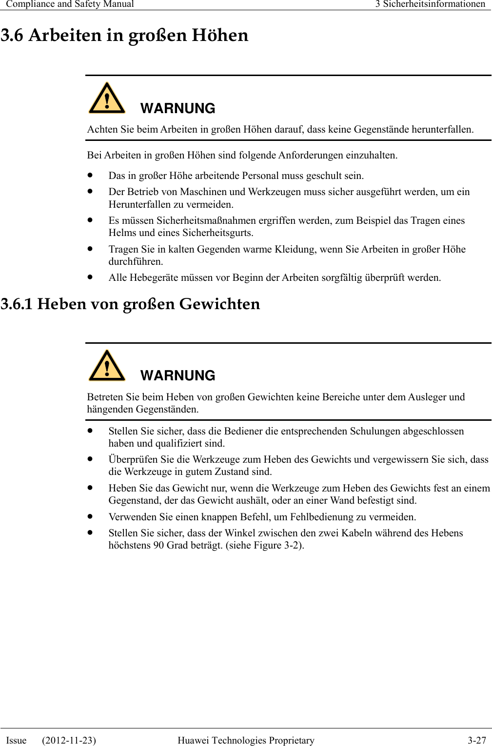 Compliance and Safety Manual 3 Sicherheitsinformationen  Issue      (2012-11-23) Huawei Technologies Proprietary 3-27  3.6 Arbeiten in großen Höhen  WARNUNG Achten Sie beim Arbeiten in großen Höhen darauf, dass keine Gegenstände herunterfallen. Bei Arbeiten in großen Höhen sind folgende Anforderungen einzuhalten.  Das in großer Höhe arbeitende Personal muss geschult sein.  Der Betrieb von Maschinen und Werkzeugen muss sicher ausgeführt werden, um ein Herunterfallen zu vermeiden.  Es müssen Sicherheitsmaßnahmen ergriffen werden, zum Beispiel das Tragen eines Helms und eines Sicherheitsgurts.  Tragen Sie in kalten Gegenden warme Kleidung, wenn Sie Arbeiten in großer Höhe durchführen.  Alle Hebegeräte müssen vor Beginn der Arbeiten sorgfältig überprüft werden. 3.6.1 Heben von großen Gewichten  WARNUNG Betreten Sie beim Heben von großen Gewichten keine Bereiche unter dem Ausleger und hängenden Gegenständen.  Stellen Sie sicher, dass die Bediener die entsprechenden Schulungen abgeschlossen haben und qualifiziert sind.  Überprüfen Sie die Werkzeuge zum Heben des Gewichts und vergewissern Sie sich, dass die Werkzeuge in gutem Zustand sind.  Heben Sie das Gewicht nur, wenn die Werkzeuge zum Heben des Gewichts fest an einem Gegenstand, der das Gewicht aushält, oder an einer Wand befestigt sind.  Verwenden Sie einen knappen Befehl, um Fehlbedienung zu vermeiden.  Stellen Sie sicher, dass der Winkel zwischen den zwei Kabeln während des Hebens höchstens 90 Grad beträgt. (siehe Figure 3-2). 