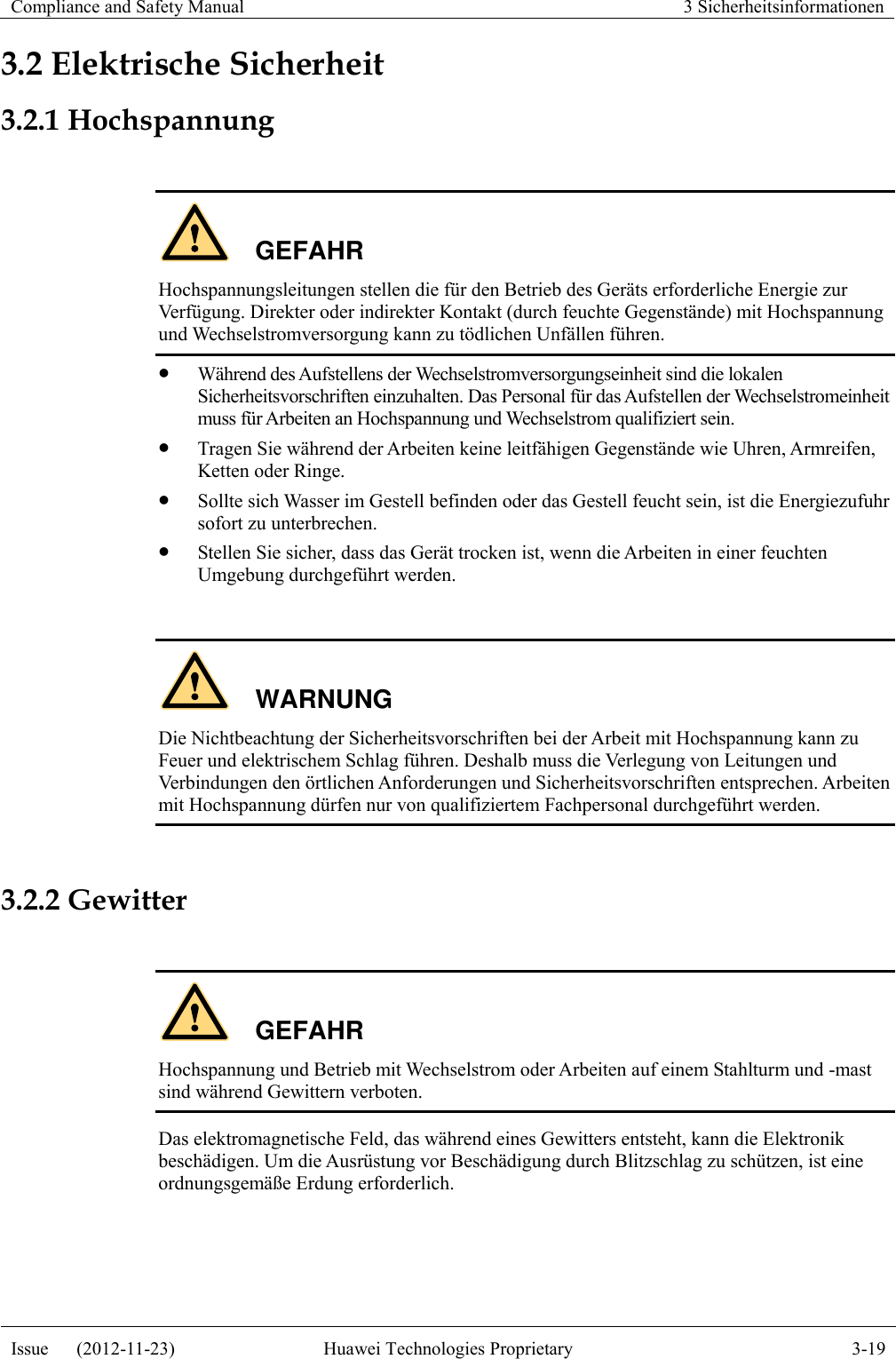 Compliance and Safety Manual 3 Sicherheitsinformationen  Issue      (2012-11-23) Huawei Technologies Proprietary 3-19  3.2 Elektrische Sicherheit 3.2.1 Hochspannung  GEFAHR Hochspannungsleitungen stellen die für den Betrieb des Geräts erforderliche Energie zur Verfügung. Direkter oder indirekter Kontakt (durch feuchte Gegenstände) mit Hochspannung und Wechselstromversorgung kann zu tödlichen Unfällen führen.  Während des Aufstellens der Wechselstromversorgungseinheit sind die lokalen Sicherheitsvorschriften einzuhalten. Das Personal für das Aufstellen der Wechselstromeinheit muss für Arbeiten an Hochspannung und Wechselstrom qualifiziert sein.  Tragen Sie während der Arbeiten keine leitfähigen Gegenstände wie Uhren, Armreifen, Ketten oder Ringe.  Sollte sich Wasser im Gestell befinden oder das Gestell feucht sein, ist die Energiezufuhr sofort zu unterbrechen.  Stellen Sie sicher, dass das Gerät trocken ist, wenn die Arbeiten in einer feuchten Umgebung durchgeführt werden.  WARNUNG Die Nichtbeachtung der Sicherheitsvorschriften bei der Arbeit mit Hochspannung kann zu Feuer und elektrischem Schlag führen. Deshalb muss die Verlegung von Leitungen und Verbindungen den örtlichen Anforderungen und Sicherheitsvorschriften entsprechen. Arbeiten mit Hochspannung dürfen nur von qualifiziertem Fachpersonal durchgeführt werden.  3.2.2 Gewitter  GEFAHR Hochspannung und Betrieb mit Wechselstrom oder Arbeiten auf einem Stahlturm und -mast sind während Gewittern verboten. Das elektromagnetische Feld, das während eines Gewitters entsteht, kann die Elektronik beschädigen. Um die Ausrüstung vor Beschädigung durch Blitzschlag zu schützen, ist eine ordnungsgemäße Erdung erforderlich.  