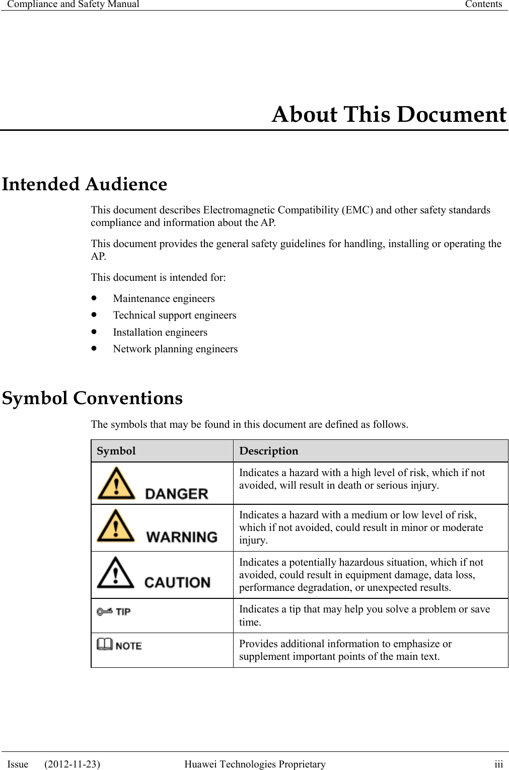 Compliance and Safety Manual Contents  Issue      (2012-11-23) Huawei Technologies Proprietary iii  About This Document Intended Audience This document describes Electromagnetic Compatibility (EMC) and other safety standards compliance and information about the AP. This document provides the general safety guidelines for handling, installing or operating the AP. This document is intended for:    Maintenance engineers  Technical support engineers  Installation engineers  Network planning engineers Symbol Conventions The symbols that may be found in this document are defined as follows. Symbol Description  Indicates a hazard with a high level of risk, which if not avoided, will result in death or serious injury.  Indicates a hazard with a medium or low level of risk, which if not avoided, could result in minor or moderate injury.  Indicates a potentially hazardous situation, which if not avoided, could result in equipment damage, data loss, performance degradation, or unexpected results.  Indicates a tip that may help you solve a problem or save time.  Provides additional information to emphasize or supplement important points of the main text.  